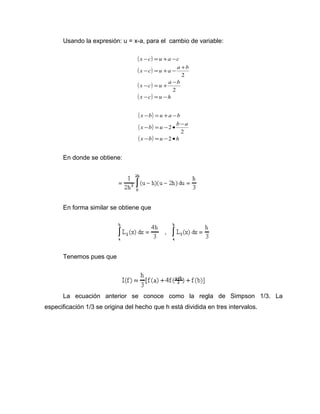 Usando la expresión: u = x-a, para el cambio de variable: 
( ) 
( ) 
( ) 
( x c) u h 
x - c = u + a - 
c 
x - c = u + a - a + 
b 
x - c = u + a - 
b 
- = - 
2 
2 
( ) 
( ) 
( x b) u h 
x - b = u + a - 
b 
x - b = u - · b - 
a 
- = - · 
2 
2 
2 
En donde se obtiene: 
En forma similar se obtiene que 
Tenemos pues que 
La ecuación anterior se conoce como la regla de Simpson 1/3. La 
especificación 1/3 se origina del hecho que h está dividida en tres intervalos. 
 