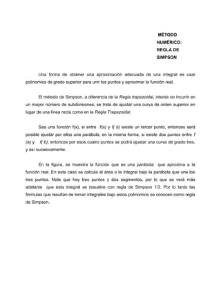 MÉTODO 
NUMÉRICO: 
REGLA DE 
SIMPSON 
Una forma de obtener una aproximación adecuada de una integral es usar 
polinomios de grado superior para unir los puntos y aproximar la función real. 
El método de Simpson, a diferencia de la Regla trapezoidal, intenta no incurrir en 
un mayor número de subdivisiones; se trata de ajustar una curva de orden superior en 
lugar de una línea recta como en la Regla Trapezoidal. 
Sea una función f(x), si entre f(a) y f( b) existe un tercer punto, entonces será 
posible ajustar por ellos una parábola, en la misma forma, si existe dos puntos entre f 
(a) y f( b), entonces por esos cuatro puntos se podrá ajustar una curva de grado tres, 
y así sucesivamente. 
En la figura, se muestra la función que es una parábola que aproxima a la 
función real. En este caso se calcula el área o la integral bajo la parábola que une los 
tres puntos. Note que hay tres puntos y dos segmentos, por lo que se verá más 
adelante que esta integral se resuelve con regla de Simpson 1/3. Por lo tanto las 
fórmulas que resultan de tomar integrales bajo estos polinomios se conocen como regla 
de Simpson. 
 