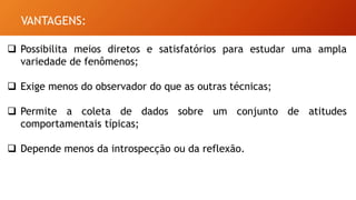 VANTAGENS:
 Possibilita meios diretos e satisfatórios para estudar uma ampla
variedade de fenômenos;
 Exige menos do observador do que as outras técnicas;
 Permite a coleta de dados sobre um conjunto de atitudes
comportamentais típicas;
 Depende menos da introspecção ou da reflexão.
 