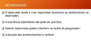 DESVANTAGENS:
 O observado tende a criar impressões favoráveis ou desfavoráveis no
observador;
 A ocorrência espontânea não pode ser prevista;
 Fatores imprevistos podem interferir na tarefa do pesquisador;
 A duração dos acontecimentos é variável.
 