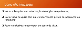 COMO NÃO PROCEDER:
 Iniciar a Pesquisa sem autorização dos órgãos competentes;
 Iniciar uma pesquisa sem um estudo/análise prévio da população ou
fenômeno;
 Fazer conclusões somente por um ponto de vista.
 