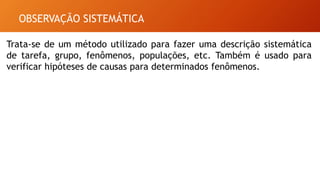 OBSERVAÇÃO SISTEMÁTICA
Trata-se de um método utilizado para fazer uma descrição sistemática
de tarefa, grupo, fenômenos, populações, etc. Também é usado para
verificar hipóteses de causas para determinados fenômenos.
 
