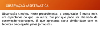 OBSERVAÇÃO ASSISTEMÁTICA
Observação simples. Neste procedimento, o pesquisador é muito mais
um espectador do que um autor. Daí por que pode ser chamado de
observação-reportagem, já que apresenta certa similaridade com as
técnicas empregadas pelos jornalistas.
 