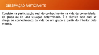 OBSERVAÇÃO PARTICIPANTE
Consiste na participação real do conhecimento na vida da comunidade,
do grupo ou de uma situação determinada. É a técnica pela qual se
chega ao conhecimento da vida de um grupo a partir do interior dele
mesmo.
 