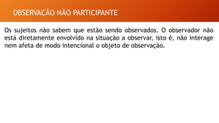 OBSERVAÇÃO NÃO PARTICIPANTE
Os sujeitos não sabem que estão sendo observados. O observador não
está diretamente envolvido na situação a observar, isto é, não interage
nem afeta de modo intencional o objeto de observação.
 