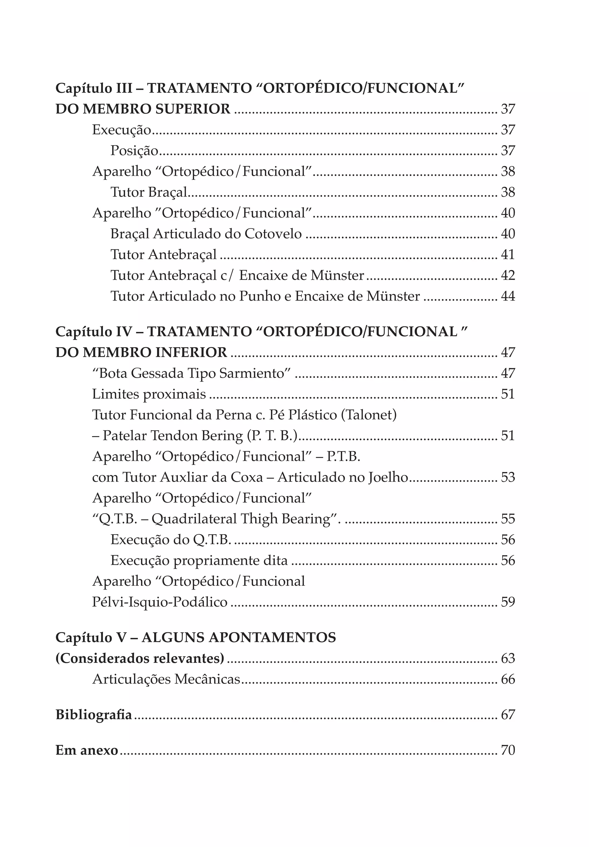 Capítulo III – TRATAMENTO “ORTOPÉDICO/FUNCIONAL”
DO MEMBRO SUPERIOR........................................................................... 37
     Execução................................................................................................. 37
                .
        Posição............................................................................................... 37
                  .
     Aparelho “Ortopédico/Funcional”.................................................... 38
        Tutor Braçal....................................................................................... 38
                       .
     Aparelho ”Ortopédico/Funcional”.................................................... 40
        Braçal Articulado do Cotovelo....................................................... 40
        Tutor Antebraçal............................................................................... 41
        Tutor Antebraçal c/ Encaixe de Münster...................................... 42
        Tutor Articulado no Punho e Encaixe de Münster...................... 44

Capítulo IV – TRATAMENTO “ORTOPÉDICO/FUNCIONAL ”
DO MEMBRO INFERIOR............................................................................ 47
     “Bota Gessada Tipo Sarmiento”.......................................................... 47
     Limites proximais.................................................................................. 51
     Tutor Funcional da Perna c. Pé Plástico (Talonet).
     – Patelar Tendon Bering (P. T. B.)......................................................... 51
     Aparelho “Ortopédico/Funcional” – P.T.B..
     com Tutor Auxliar da Coxa – Articulado no Joelho. ........................ 53
                                                                               .
     Aparelho “Ortopédico/Funcional”.
     “Q.T.B. – Quadrilateral Thigh Bearing”............................................. 55
        Execução do Q.T.B............................................................................ 56
        Execução propriamente dita........................................................... 56
     Aparelho “Ortopédico/Funcional.
     Pélvi-Isquio-Podálico............................................................................ 59

Capítulo V – ALGUNS APONTAMENTOS
(Considerados relevantes)............................................................................. 63
     Articulações Mecânicas. ....................................................................... 66
                              .

Bibliografia....................................................................................................... 67

Em anexo........................................................................................................... 70
 
