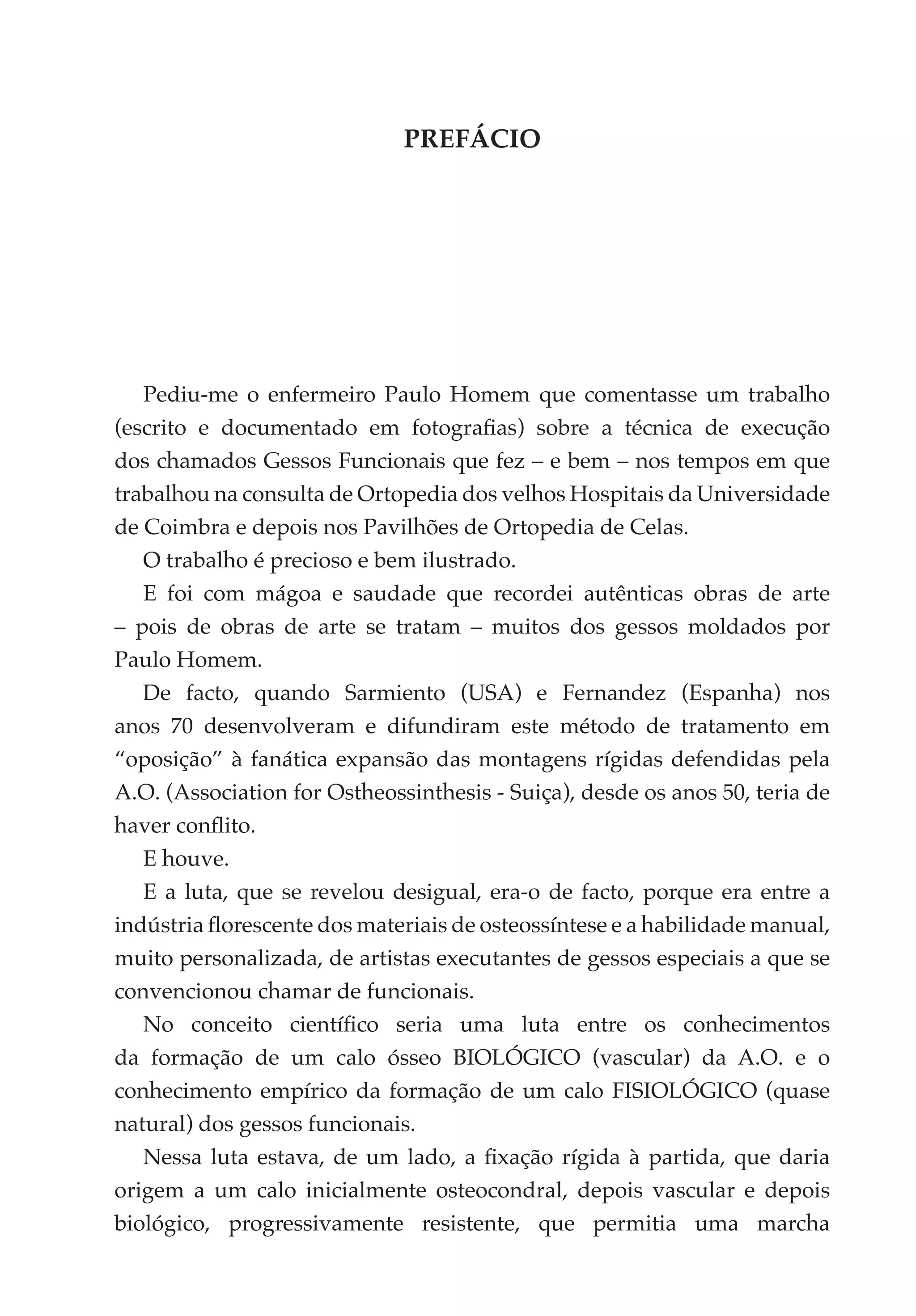 PREFÁCIO




   Pediu-me o enfermeiro Paulo Homem que comentasse um trabalho
(escrito e documentado em fotografias) sobre a técnica de execução
dos chamados Gessos Funcionais que fez – e bem – nos tempos em que
trabalhou na consulta de Ortopedia dos velhos Hospitais da Universidade
de Coimbra e depois nos Pavilhões de Ortopedia de Celas.
   O trabalho é precioso e bem ilustrado.
   E foi com mágoa e saudade que recordei autênticas obras de arte
– pois de obras de arte se tratam – muitos dos gessos moldados por
Paulo Homem.
   De facto, quando Sarmiento (USA) e Fernandez (Espanha) nos
anos 70 desenvolveram e difundiram este método de tratamento em
“oposição” à fanática expansão das montagens rígidas defendidas pela
A.O. (Association for Ostheossinthesis - Suiça), desde os anos 50, teria de
haver conflito.
   E houve.
   E a luta, que se revelou desigual, era-o de facto, porque era entre a
indústria florescente dos materiais de osteossíntese e a habilidade manual,
muito personalizada, de artistas executantes de gessos especiais a que se
convencionou chamar de funcionais.
   No conceito científico seria uma luta entre os conhecimentos
da formação de um calo ósseo BIOLÓGICO (vascular) da A.O. e o
conhecimento empírico da formação de um calo FISIOLÓGICO (quase
natural) dos gessos funcionais.
   Nessa luta estava, de um lado, a fixação rígida à partida, que daria
origem a um calo inicialmente osteocondral, depois vascular e depois
biológico, progressivamente resistente, que permitia uma marcha
 