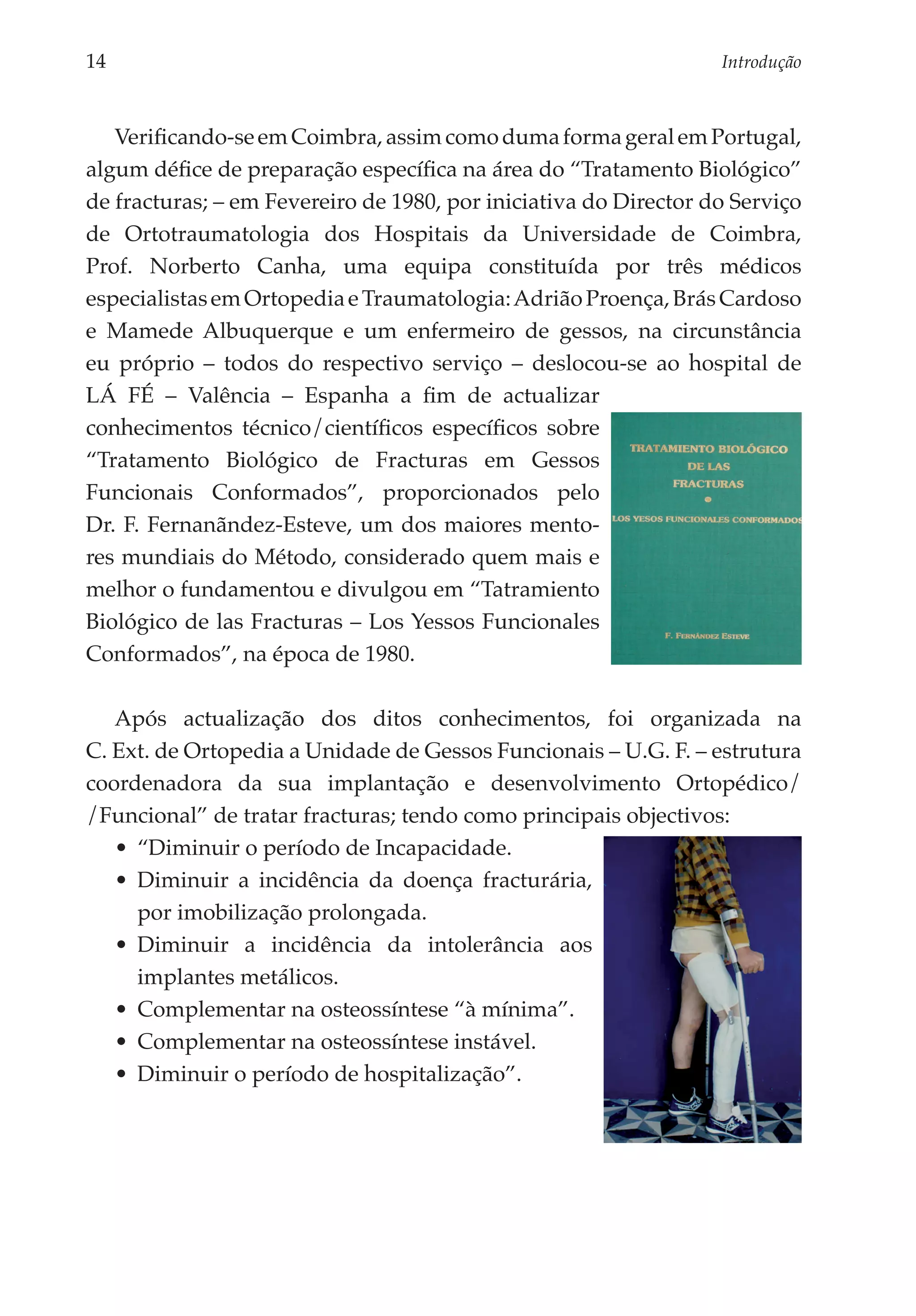 14	                                                               Introdução



   Verificando-se em Coimbra, assim como duma forma geral em Portugal,
algum défice de preparação específica na área do “Tratamento Biológico”
de fracturas; – em Fevereiro de 1980, por iniciativa do Director do Serviço
de Ortotraumatologia dos Hospitais da Universidade de Coimbra,
Prof. Norberto Canha, uma equipa constituída por três médicos
especialistas em Ortopedia e Traumatologia: Adrião Proença, Brás Cardoso
e Mamede Albuquerque e um enfermeiro de gessos, na circunstância
eu próprio – todos do respectivo serviço – deslocou-se ao hospital de
LÁ FÉ – Valência – Espanha a fim de actualizar
conhecimentos técnico/científicos específicos sobre
“Tratamento Biológico de Fracturas em Gessos
Funcionais Conformados”, proporcionados pelo
Dr. F. Fernanãndez-Esteve, um dos maiores mento­
res mundiais do Método, considerado quem mais e
melhor o fundamentou e divulgou em “Tatramiento
Biológico de las Fracturas – Los Yessos Funcionales
Conformados”, na época de 1980.

   Após actualização dos ditos conhecimentos, foi organizada na
C. Ext. de Ortopedia a Unidade de Gessos Funcionais – U.G. F. – estrutura
coordenadora da sua implantação e desenvolvimento Ortopédico/
/Funcional” de tratar fracturas; tendo como principais objectivos:
   •	 “Diminuir o período de Incapacidade.
   •	 Diminuir a incidência da doença fracturária,
      por imobilização prolongada.
   •	 Diminuir a incidência da intolerância aos
      implantes metálicos.
   •	 Complementar na osteossíntese “à mínima”.
   •	 Complementar na osteossíntese instável.
   •	 Diminuir o período de hospitalização”.
 