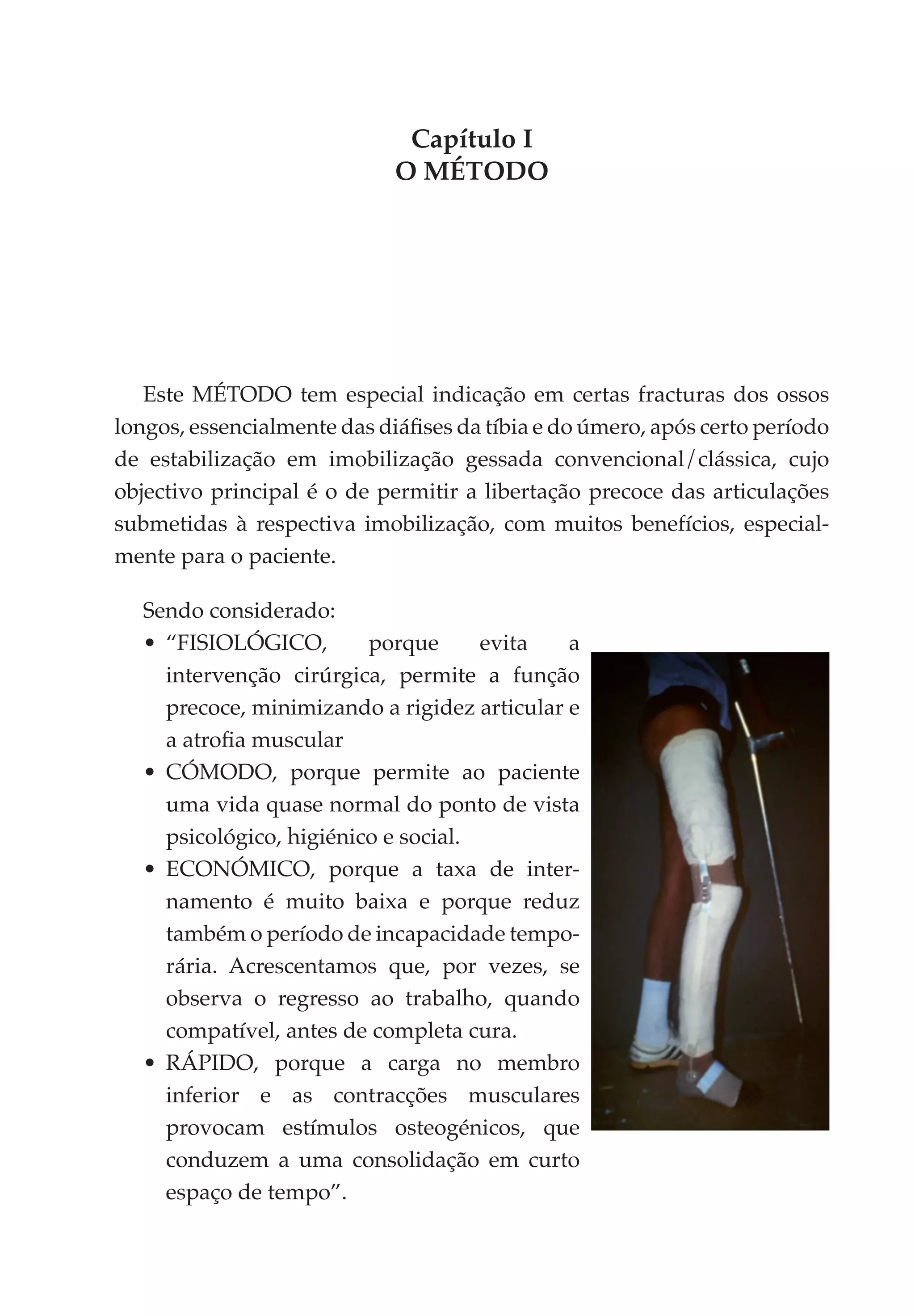 Capítulo I
                             O MÉTODO




   Este MÉTODO tem especial indicação em certas fracturas dos ossos
longos, essencialmente das diáfises da tíbia e do úmero, após certo período
de estabilização em imobilização gessada convencional/clássica, cujo
objectivo principal é o de permitir a libertação precoce das articulações
submetidas à respectiva imobilização, com muitos benefícios, especial­
mente para o paciente.

  Sendo considerado:
  •	 “FISIOLÓGICO,        porque      evita   a
     intervenção cirúrgica, permite a função
     precoce, minimizando a rigidez articular e
     a atrofia muscular
  •	 CÓMODO, porque permite ao paciente
     uma vida quase normal do ponto de vista
     psicológico, higiénico e social.
  •	 ECONÓMICO, porque a taxa de inter­
     namento é muito baixa e porque reduz
     também o período de incapacidade tempo­
     rária. Acrescentamos que, por vezes, se
     observa o regresso ao trabalho, quando
     compatível, antes de completa cura.
  •	 RÁPIDO, porque a carga no membro
     inferior e as contracções musculares
     provocam estímulos osteogénicos, que
     conduzem a uma consolidação em curto
     espaço de tempo”.
 