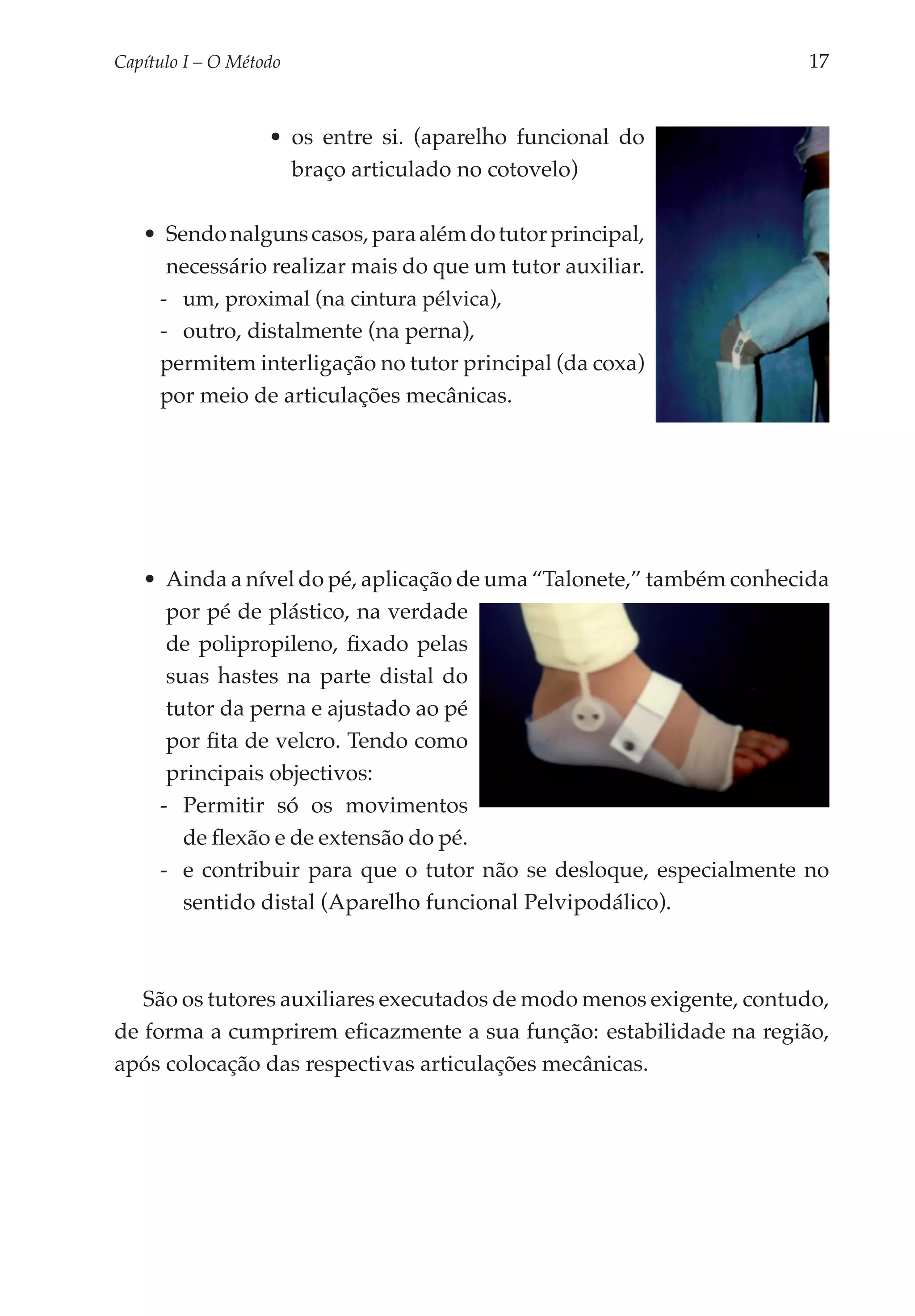 Capítulo I – O Método	                                               17


                   •	 os entre si. (aparelho funcional do
                      braço articulado no cotovelo)

   •	 Sendo nalguns casos, para além do tutor principal,
      necessário realizar mais do que um tutor auxiliar.
     -- um, proximal (na cintura pélvica),
     -- outro, distalmente (na perna),
     permitem interligação no tutor principal (da coxa)
     por meio de articulações mecânicas.




   •	 Ainda a nível do pé, aplicação de uma “Talonete,” também conhecida
      por pé de plástico, na verdade
      de polipropileno, fixado pelas
      suas hastes na parte distal do
      tutor da perna e ajustado ao pé
      por fita de velcro. Tendo como
      principais objectivos:
     -- Permitir só os movimentos
        de flexão e de extensão do pé.
     -- e contribuir para que o tutor não se desloque, espe­­ mente no
                                                            cial­
        sentido distal (Aparelho funcional Pelvipodálico).



   São os tutores auxiliares executados de modo menos exigente, contudo,
de forma a cumprirem eficazmente a sua função: estabilidade na região,
após colocação das respectivas articulações mecânicas.
 