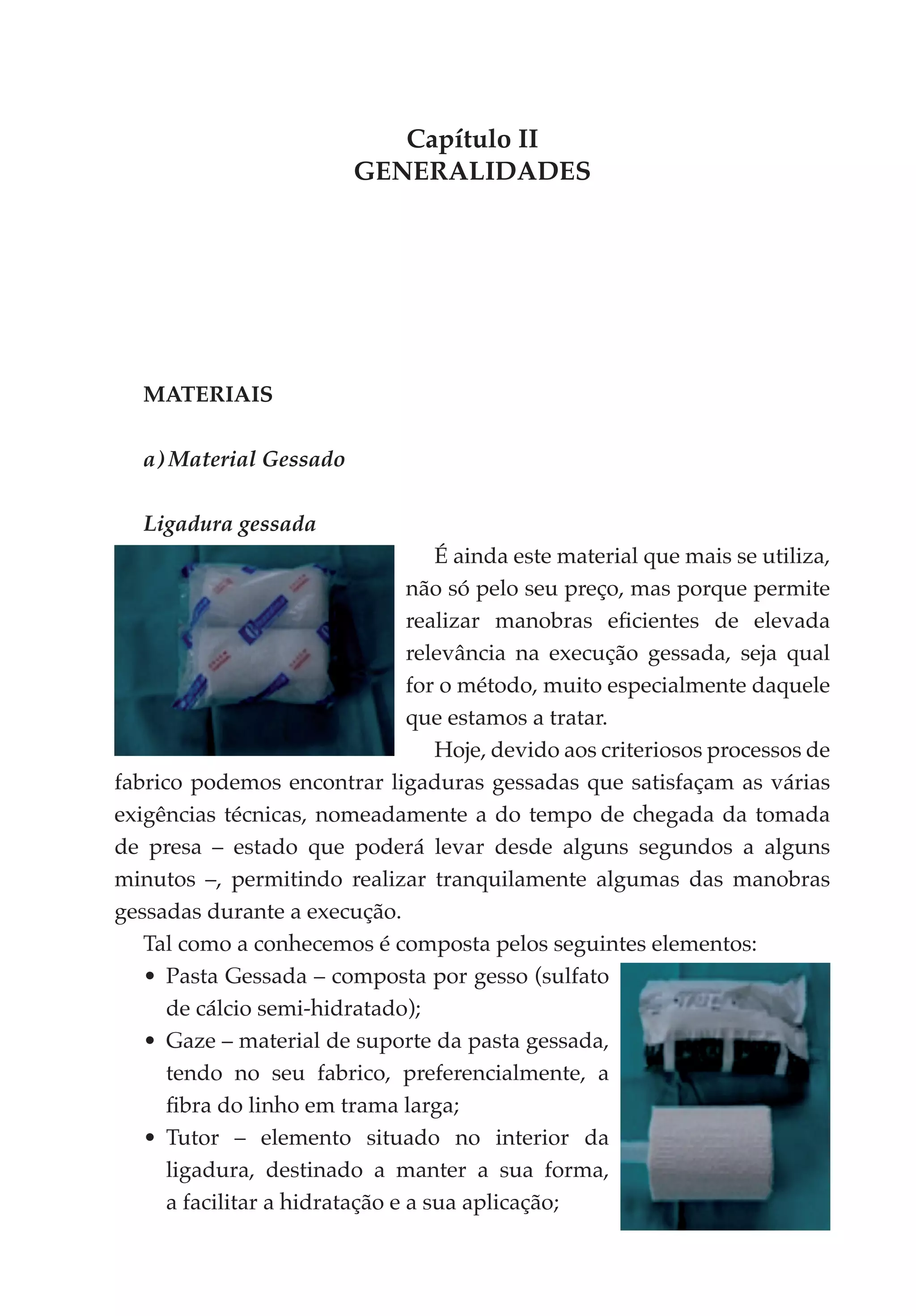 Capítulo II
                          GENERALIDADES




   MATERIAIS

   a) Material Gessado

   Ligadura gessada
                                    É ainda este material que mais se utiliza,
                                 não só pelo seu preço, mas porque permite
                                 realizar manobras eficientes de elevada
                                 relevância na execução gessada, seja qual
                                 for o método, muito especialmente daquele
                                 que estamos a tratar.
                                    Hoje, devido aos criteriosos processos de
fabrico podemos encontrar ligaduras gessadas que satisfaçam as várias
exigências técnicas, nomeada­ ente a do tempo de chegada da tomada
                                 m
de presa – estado que poderá levar desde alguns segundos a alguns
minutos –, permitindo realizar tranquilamente algumas das manobras
gessadas durante a execução.
   Tal como a conhecemos é composta pelos seguintes elementos:
   •	 Pasta Gessada – composta por gesso (sulfato
      de cálcio semi-hidratado);
   •	 Gaze – material de suporte da pasta gessada,
      tendo no seu fabrico, preferencialmente, a
      fibra do linho em trama larga;
   •	 Tutor – elemento situado no interior da
      ligadura, destinado a manter a sua forma,
      a facilitar a hidratação e a sua aplicação;
 