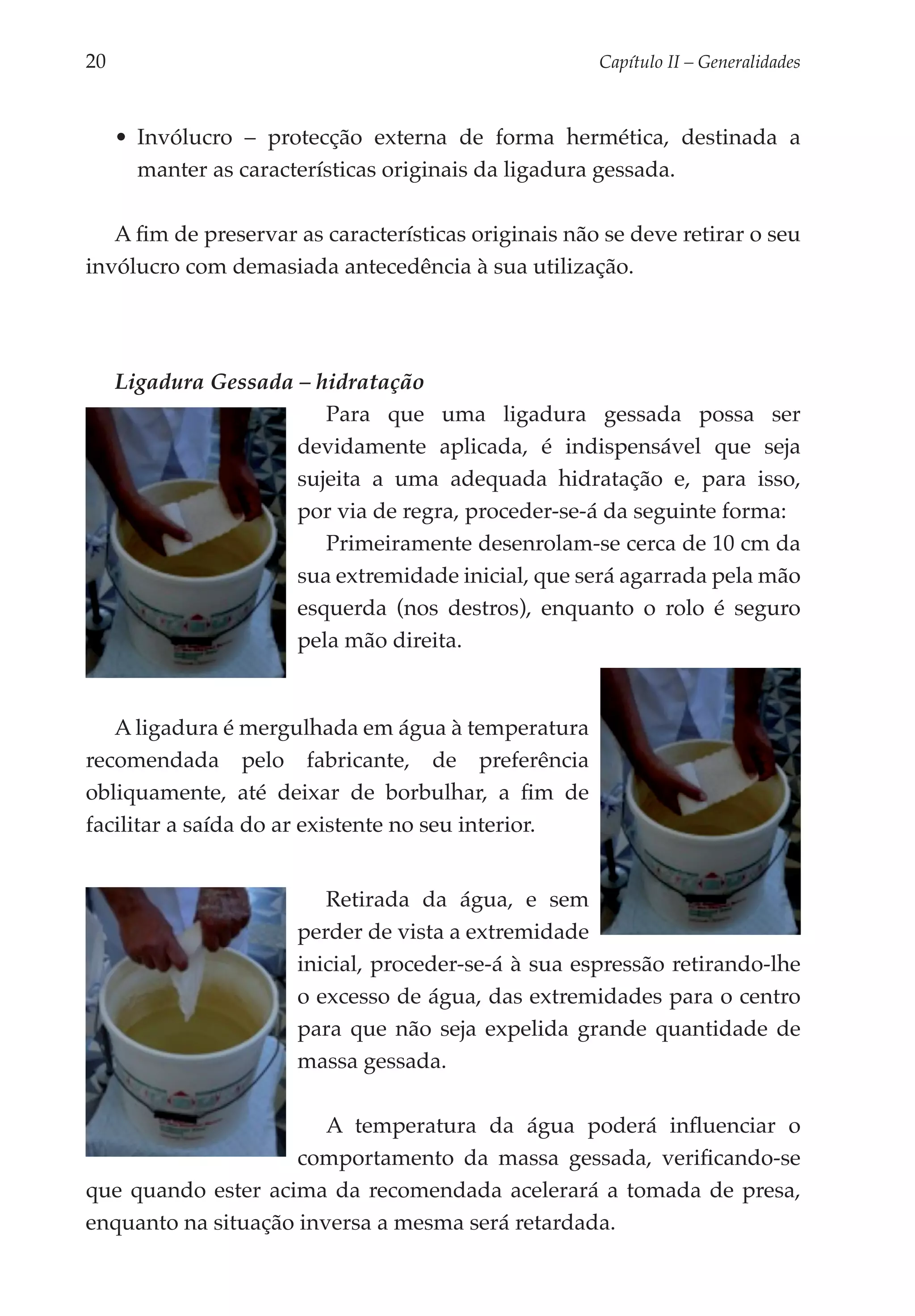 20	                                                    Capítulo II – Generalidades



      •	 Invólucro – protecção externa de forma hermética, destinada a
         manter as características originais da ligadura gessada.

   A fim de preservar as características originais não se deve retirar o seu
invólucro com demasiada antecedência à sua utilização.




      Ligadura Gessada – hidratação
                          Para que uma ligadura gessada possa ser
                       devidamente aplicada, é indispensável que seja
                       sujeita a uma adequada hidratação e, para isso,
                       por via de regra, proceder-se-á da seguinte forma:
                          Primeiramente desenrolam-se cerca de 10 cm da
                       sua extre­ idade inicial, que será agarrada pela mão
                                m
                       esquer­ a (nos destros), enquanto o rolo é seguro
                              d
                       pela mão direita.


   A ligadura é mergulhada em água à temperatura
recomendada pelo fabricante, de preferência
obliqua­ ente, até deixar de borbulhar, a fim de
         m
facilitar a saída do ar existente no seu interior.


                           Retirada da água, e sem
                        perder de vista a extremidade
                        inicial, proceder-se-á à sua espressão retirando-lhe
                        o excesso de água, das extremidades para o centro
                        para que não seja expelida grande quantidade de
                        massa gessada.

                        A temperatura da água poderá influenciar o
                     comportamento da massa gessada, verificando-se
que quando ester acima da recomendada acelerará a tomada de presa,
enquanto na situação inversa a mesma será retardada.
 