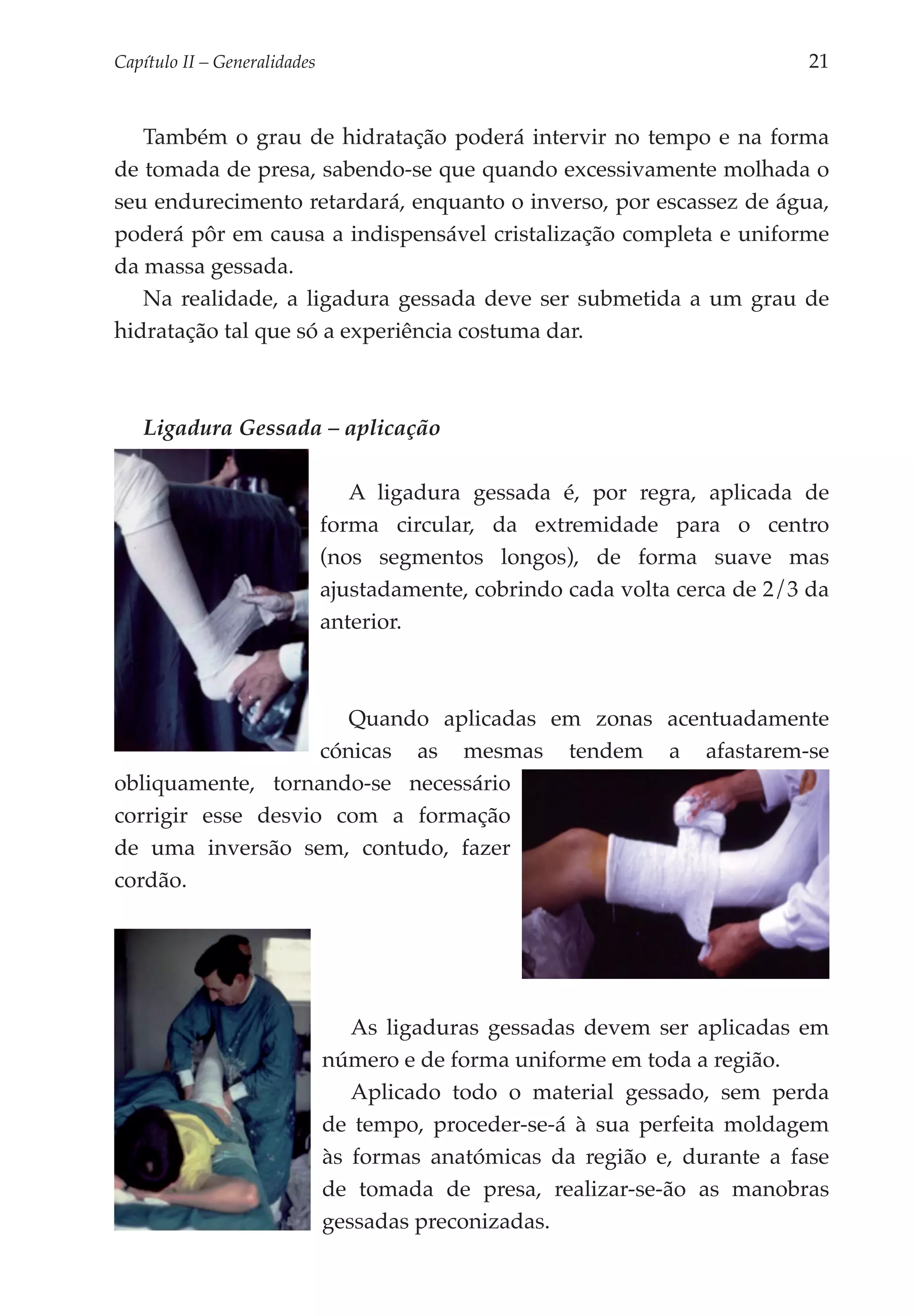 Capítulo II – Generalidades 	                                               21


   Também o grau de hidratação poderá intervir no tempo e na forma
de tomada de presa, sabendo-se que quando excessivamente molhada o
seu endurecimento retardará, enquanto o inverso, por escassez de água,
poderá pôr em causa a indispensável cristalização completa e uniforme
da massa gessada.
   Na realidade, a ligadura gessada deve ser submetida a um grau de
hidratação tal que só a experiência costuma dar.



   Ligadura Gessada – aplicação

                               A ligadura gessada é, por regra, aplicada de
                            forma circular, da extremidade para o centro
                            (nos segmentos longos), de forma suave mas
                            ajustadamente, cobrindo cada volta cerca de 2/3 da
                            anterior.



                       Quando aplicadas em zonas acentuadamente
                    cónicas as mesmas tendem a afastarem-se
obliquamente, tornando-se necessário
corrigir esse desvio com a formação
de uma inversão sem, contudo, fazer
cordão.




                               As ligaduras gessadas devem ser aplicadas em
                            número e de forma uniforme em toda a região.
                               Aplicado todo o material gessado, sem perda
                            de tempo, proceder-se-á à sua perfeita moldagem
                            às formas anatómicas da região e, durante a fase
                            de tomada de presa, realizar-se-ão as manobras
                            gessadas preconizadas.
 