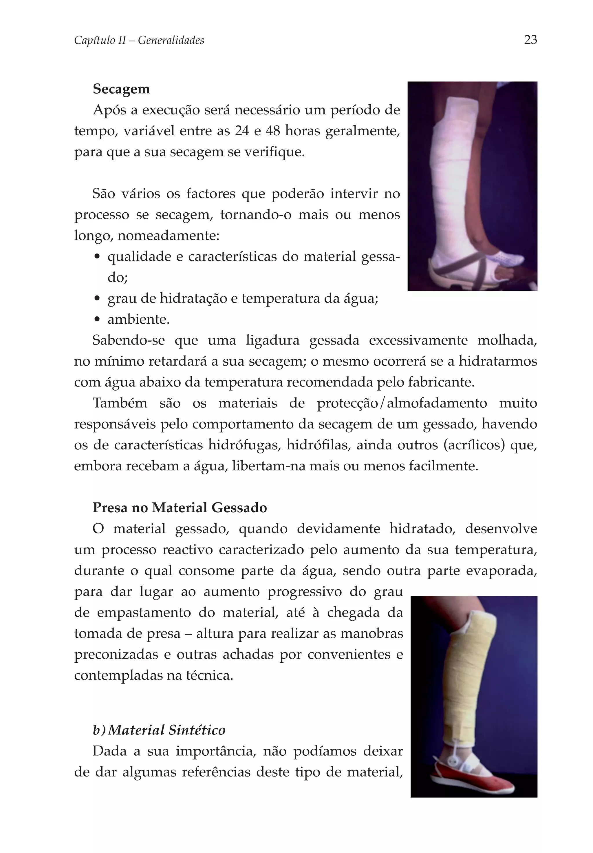 Capítulo II – Generalidades 	                                           23


   Secagem
   Após a execução será necessário um período de
tempo, variável entre as 24 e 48 horas geralmente,
para que a sua secagem se verifique.

   São vários os factores que poderão intervir no
processo se secagem, tornando-o mais ou menos
longo, nomea­ amente:
              d
   •	 qualidade e características do material gessa­
      do;
   •	 grau de hidratação e temperatura da água;
   •	 ambiente.
   Sabendo-se que uma ligadura gessada excessivamente molhada,
no mínimo retardará a sua secagem; o mesmo ocorrerá se a hidratarmos
com água abaixo da temperatura recomendada pelo fabricante.
   Também são os materiais de protecção/almofadamento muito
responsáveis pelo comportamento da secagem de um gessado, havendo
os de características hidrófugas, hidrófilas, ainda outros (acrílicos) que,
embora recebam a água, libertam-na mais ou menos facilmente.

   Presa no Material Gessado
   O material gessado, quando devidamente hidratado, desenvolve
um processo reactivo caracterizado pelo aumento da sua temperatura,
durante o qual consome parte da água, sendo outra parte evaporada,
para dar lugar ao aumento progressivo do grau
de empastamento do material, até à chegada da
tomada de presa – altura para realizar as manobras
preconizadas e outras achadas por convenientes e
contempladas na técnica.


   b) Material Sintético
   Dada a sua importância, não podíamos deixar
de dar algumas referências deste tipo de material,
 