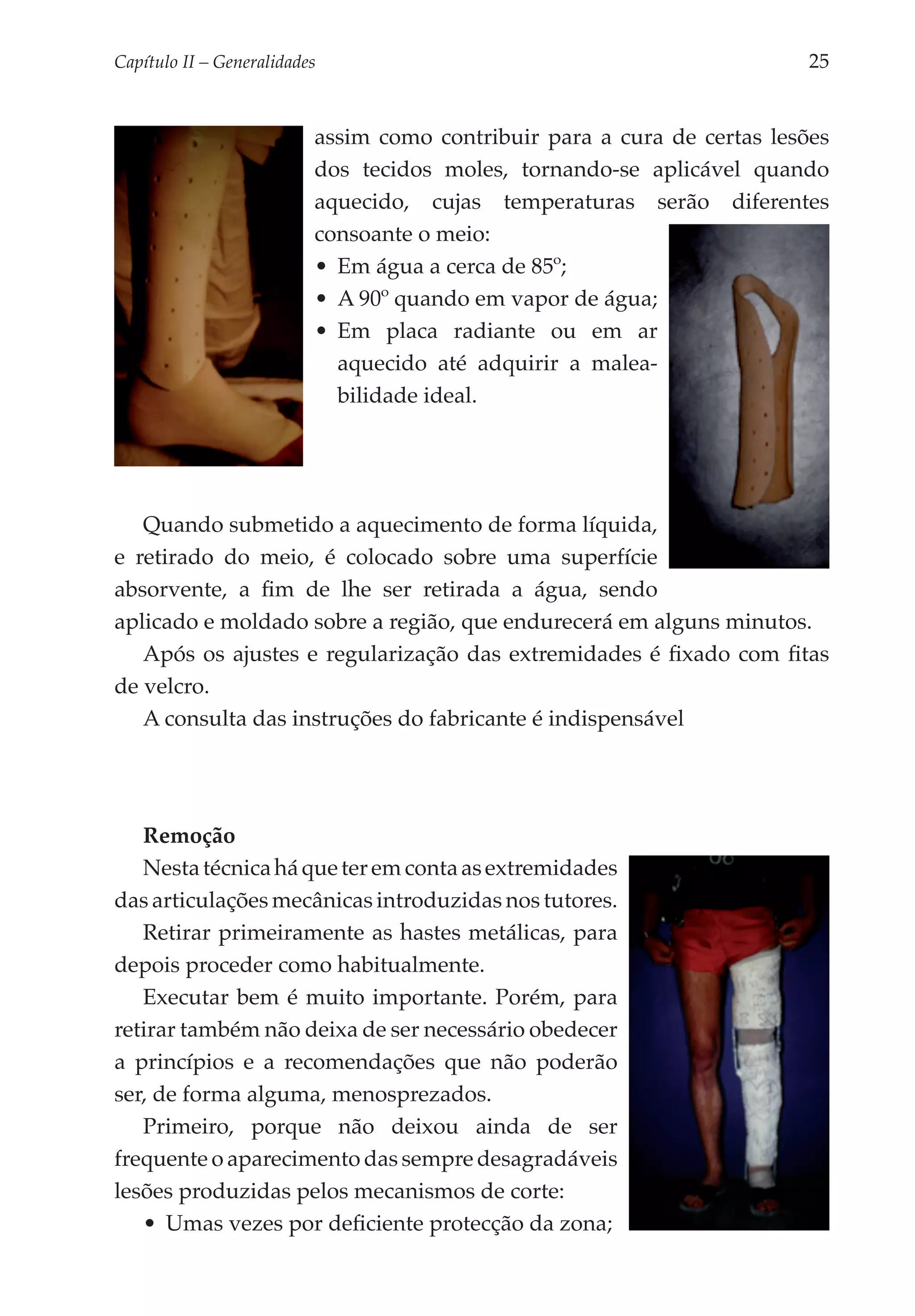 Capítulo II – Generalidades 	                                              25


                           assim como contribuir para a cura de certas lesões
                           dos tecidos moles, tornando-se aplicável quando
                           aquecido, cujas temperaturas serão diferentes
                           consoante o meio:
                           •	 Em água a cerca de 85º;
                           •	 A 90º quando em vapor de água;
                           •	 Em placa radiante ou em ar
                              aquecido até adquirir a malea­
                              bilidade ideal.




   Quando submetido a aquecimento de forma líquida,
e retirado do meio, é colocado sobre uma superfície
absorvente, a fim de lhe ser retirada a água, sendo
aplicado e moldado sobre a região, que endurecerá em alguns minutos.
   Após os ajustes e regularização das extremidades é fixado com fitas
de velcro.
   A consulta das instruções do fabricante é indispensável




   Remoção
   Nesta técnica há que ter em conta as extremidades
das articulações mecânicas introduzidas nos tutores.
   Retirar primeiramente as hastes metálicas, para
depois proceder como habitualmente.
   Executar bem é muito importante. Porém, para
retirar também não deixa de ser necessário obedecer
a princípios e a recomendações que não poderão
ser, de forma alguma, menosprezados.
   Primeiro, porque não deixou ainda de ser
frequente o aparecimento das sempre desagradáveis
lesões produzidas pelos mecanismos de corte:
   •	 Umas vezes por deficiente protecção da zona;
 