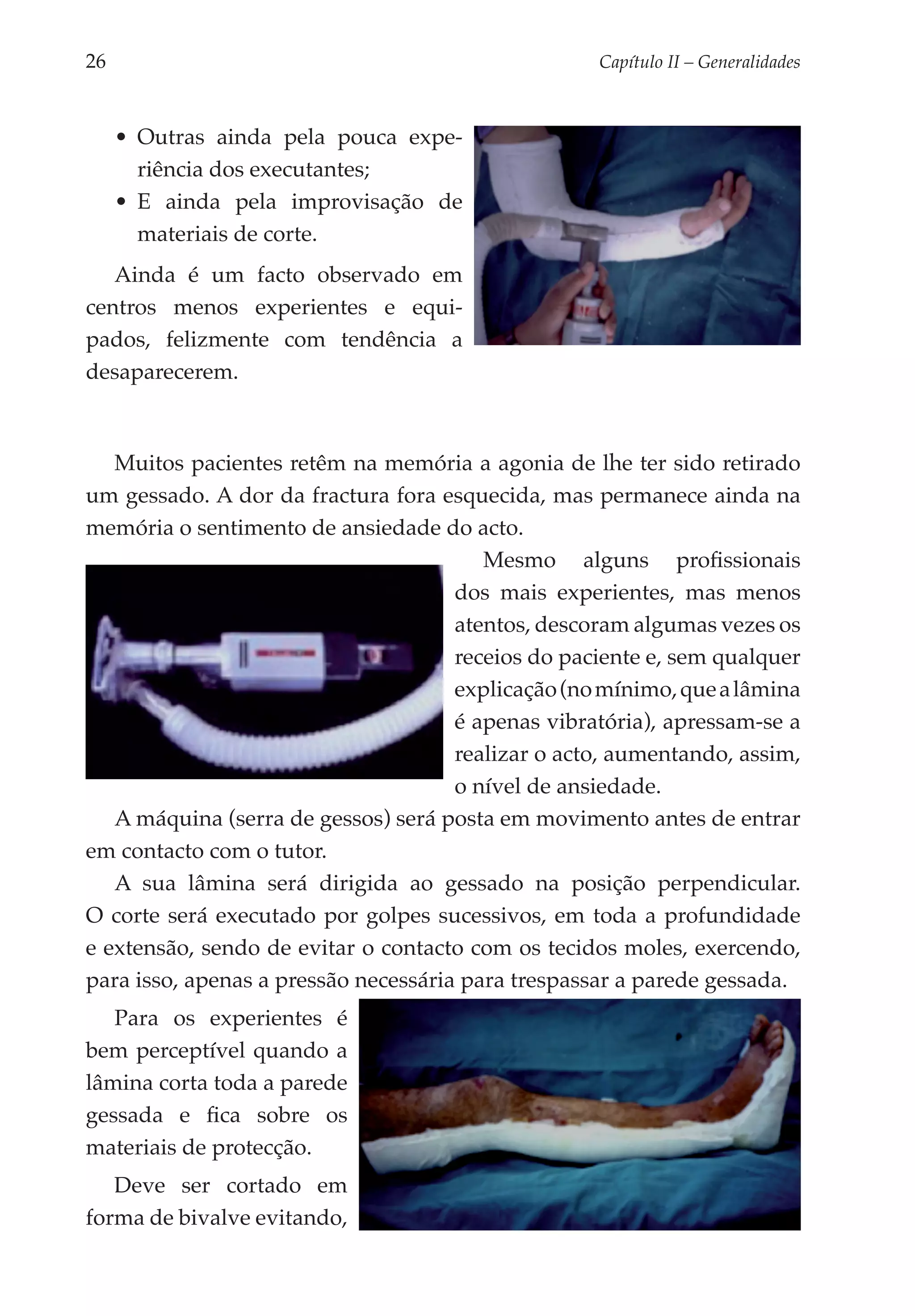 26	                                                 Capítulo II – Generalidades



      •	 Outras ainda pela pouca expe­
         riência dos executantes;
      •	 E ainda pela improvisação de
         materiais de corte.
   Ainda é um facto observado em
centros menos experientes e equi­
pados, felizmente com tendência a
desaparecerem.



   Muitos pacientes retêm na memória a agonia de lhe ter sido retirado
um gessado. A dor da fractura fora esquecida, mas permanece ainda na
memória o sentimento de ansiedade do acto.
                                         Mesmo alguns profissionais
                                      dos mais experientes, mas menos
                                      atentos, descoram algumas vezes os
                                      receios do paciente e, sem qualquer
                                      explicação (no mínimo, que a lâmina
                                      é apenas vibratória), apressam-se a
                                      realizar o acto, aumentando, assim,
                                      o nível de ansiedade.
   A máquina (serra de gessos) será posta em movimento antes de entrar
em contacto com o tutor.
   A sua lâmina será dirigida ao gessado na posição perpendicular.
O corte será executado por golpes sucessivos, em toda a profundidade
e extensão, sendo de evitar o contacto com os tecidos moles, exercendo,
para isso, apenas a pressão necessária para trespassar a parede gessada.
   Para os experientes é
bem perceptível quando a
lâmina corta toda a parede
gessada e fica sobre os
materiais de protecção.
   Deve ser cortado em
forma de bivalve evitando,
 