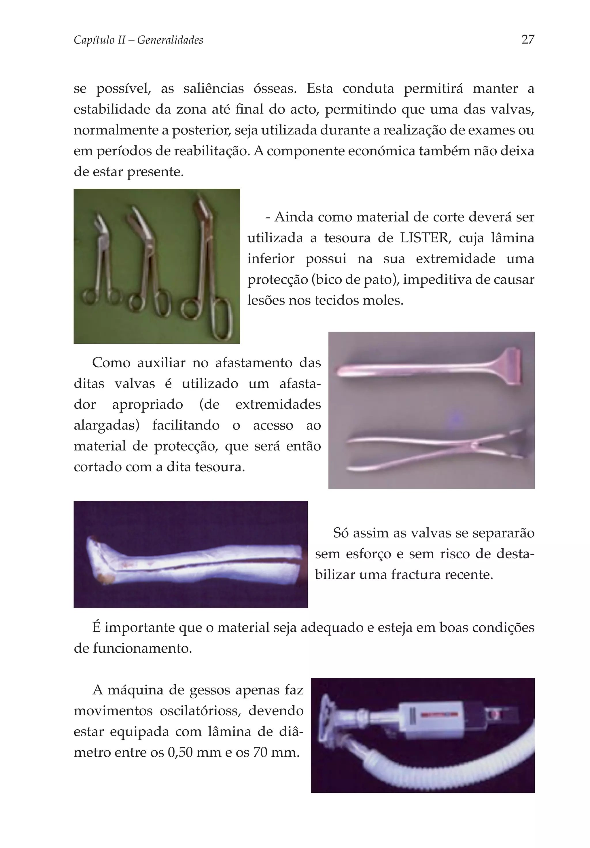 Capítulo II – Generalidades 	                                              27


se possível, as saliências ósseas. Esta conduta permitirá manter a
estabilidade da zona até final do acto, permitindo que uma das valvas,
normalmente a posterior, seja utilizada durante a realização de exames ou
em períodos de reabilitação. A componente económica também não deixa
de estar presente.


                                   - Ainda como material de corte deverá ser
                                utilizada a tesoura de LISTER, cuja lâmina
                                inferior possui na sua extremidade uma
                                protecção (bico de pato), impeditiva de causar
                                lesões nos tecidos moles.



   Como auxiliar no afastamento das
ditas valvas é utilizado um afasta­
dor apropriado (de extremidades
alargadas) facilitando o acesso ao
material de protecção, que será então
cortado com a dita tesoura.



                                              Só assim as valvas se separarão
                                          sem esforço e sem risco de desta­
                                          bilizar uma fractura recente.


   É importante que o material seja adequado e esteja em boas condições
de funcionamento.

   A máquina de gessos apenas faz
movi­ entos oscilatórioss, devendo
     m
estar equipada com lâmina de diâ­
me­ ro entre os 0,50 mm e os 70 mm.
   t
 