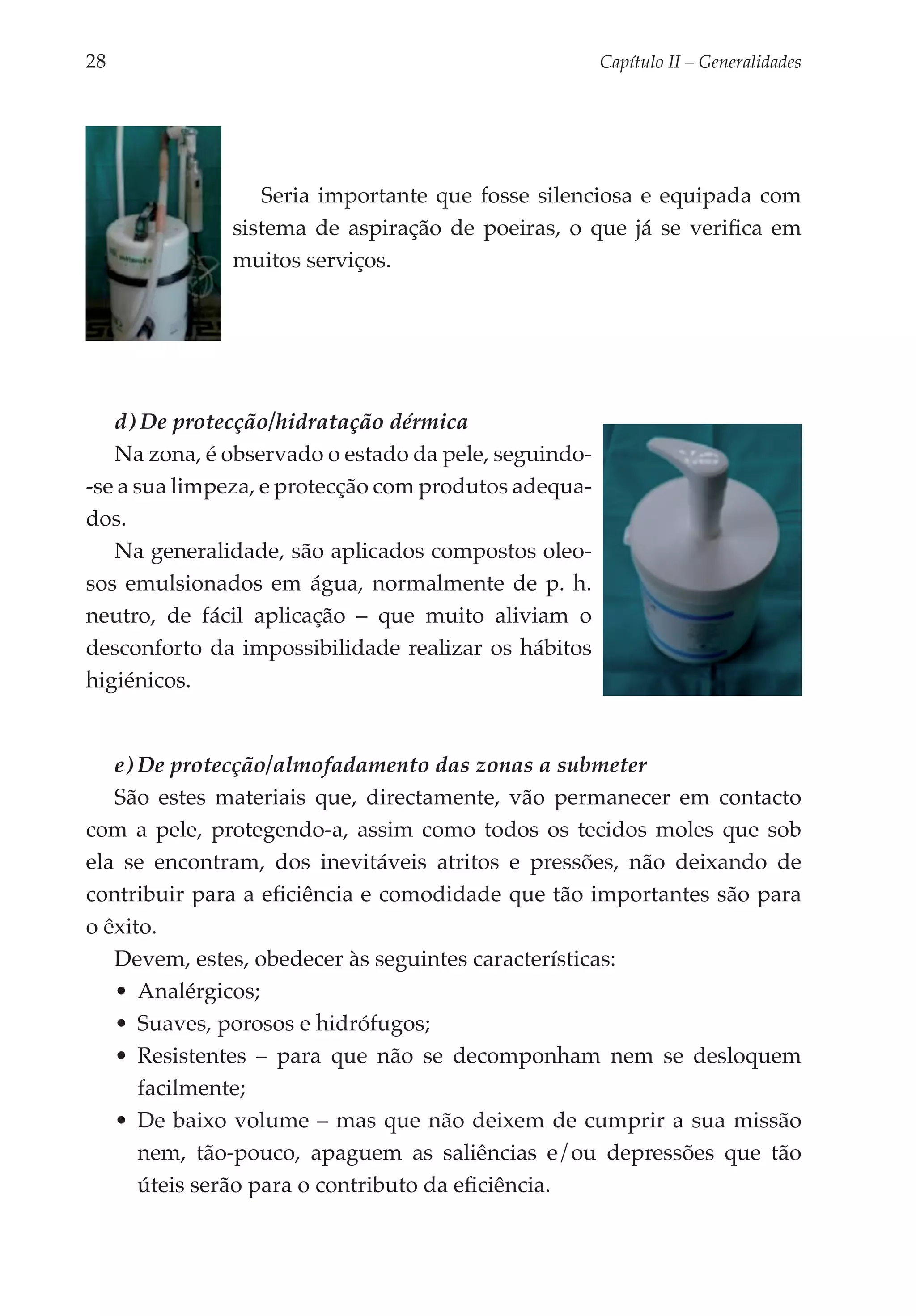 28	                                                   Capítulo II – Generalidades




                 Seria importante que fosse silenciosa e equipada com
              sistema de aspiração de poeiras, o que já se verifica em
              muitos serviços.




   d) De protecção/hidratação dérmica
   Na zona, é observado o estado da pele, seguindo-
-se a sua limpeza, e protecção com produtos adequa­
dos.
   Na generalidade, são aplicados compostos oleo­
sos emulsionados em água, normalmente de p. h.
neutro, de fácil aplicação – que muito aliviam o
desconforto da impossibilidade realizar os hábitos
higiénicos.


   e) De protecção/almofadamento das zonas a submeter
   São estes materiais que, directamente, vão permanecer em contacto
com a pele, protegendo-a, assim como todos os tecidos moles que sob
ela se encontram, dos inevitáveis atritos e pressões, não deixando de
contribuir para a eficiência e comodidade que tão importantes são para
o êxito.
   Devem, estes, obedecer às seguintes características:
   •	 Analérgicos;
   •	 Suaves, porosos e hidrófugos;
   •	 Resistentes – para que não se decom­ onham nem se desloquem
                                              p
      facilmente;
   •	 De baixo volume – mas que não deixem de cumprir a sua missão
      nem, tão-pouco, apaguem as saliências e/ou depressões que tão
      úteis serão para o contributo da eficiência.
 