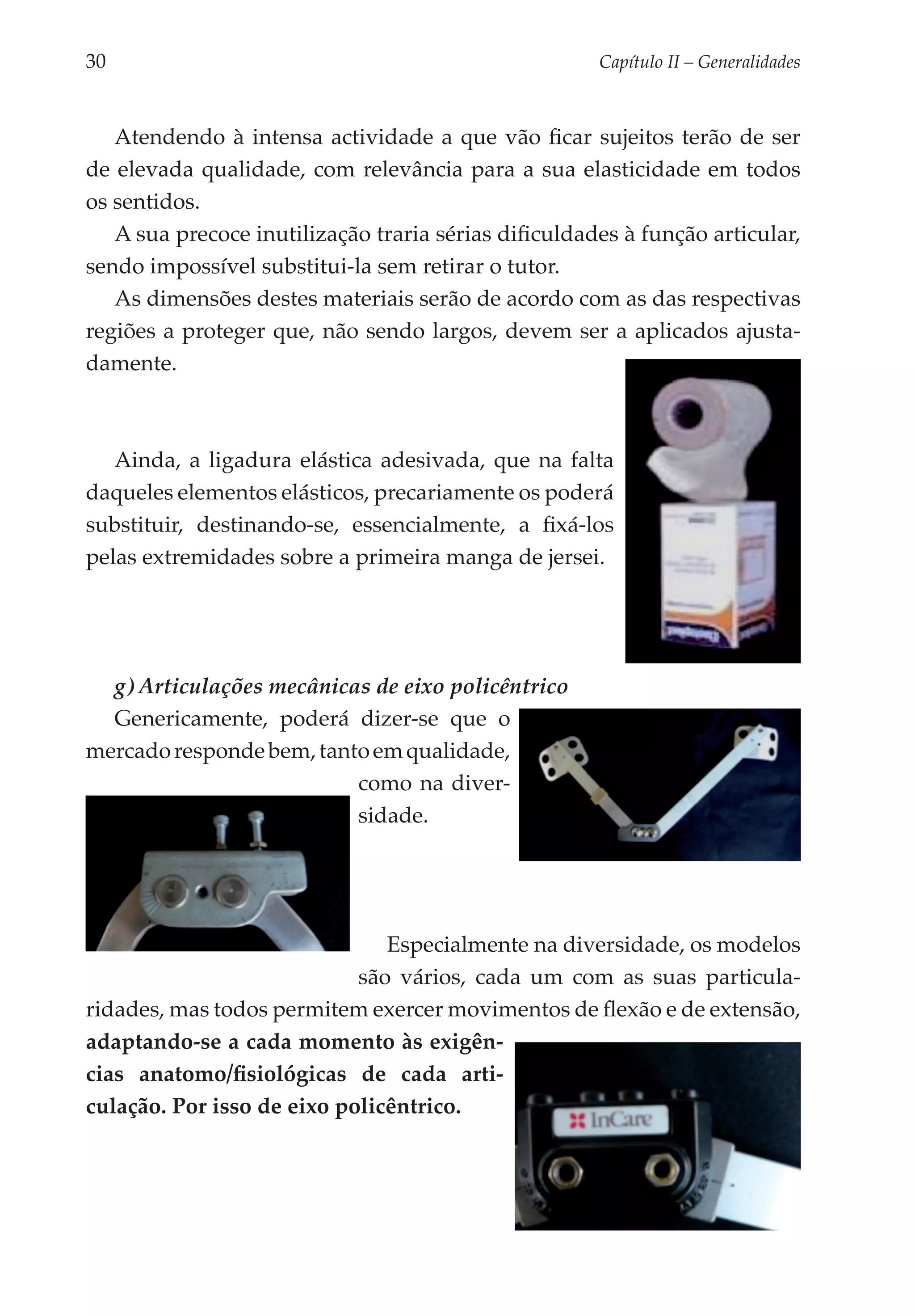 30	                                                   Capítulo II – Generalidades



   Atendendo à intensa actividade a que vão ficar sujeitos terão de ser
de elevada qualidade, com relevância para a sua elasticidade em todos
os sentidos.
   A sua precoce inutilização traria sérias dificuldades à função articular,
sendo impossível substitui-la sem retirar o tutor.
   As dimensões destes materiais serão de acordo com as das respectivas
regiões a proteger que, não sendo largos, devem ser a aplicados ajusta­
damente.



   Ainda, a ligadura elástica adesivada, que na falta
daqueles elementos elásticos, precariamente os poderá
substituir, destinando-se, essencialmente, a fixá-los
pelas extremidades sobre a primeira manga de jersei.




  g) Articulações mecânicas de eixo policêntrico
  Genericamente, poderá dizer-se que o
mercado responde bem, tanto em qualidade,
                          como na diver­
                            dade.
                          si­­




                               Especialmente na diversidade, os modelos
                            são vários, cada um com as suas particula­
ridades, mas todos permitem exercer movimentos de flexão e de extensão,
adaptando-se a cada momento às exigên­
cias anatomo/fisiológicas de cada arti­
culação. Por isso de eixo policêntrico.
 