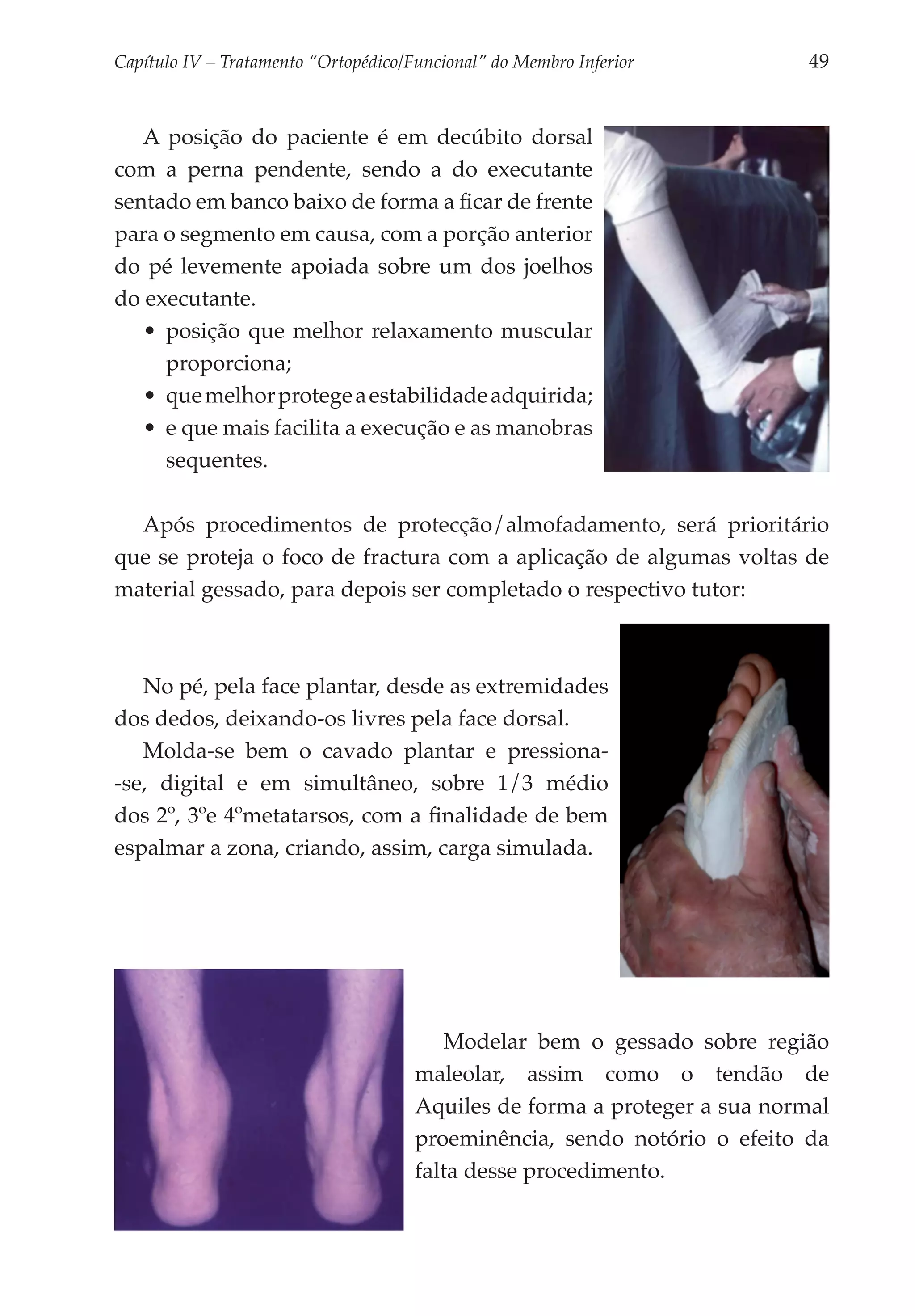 Capítulo IV – Tratamento “Ortopédico/Funcional” do Membro Inferior 	        49


   A posição do paciente é em decúbito dorsal
com a perna pendente, sendo a do executante
sentado em banco baixo de forma a ficar de frente
para o segmento em causa, com a porção anterior
do pé levemente apoiada sobre um dos joelhos
do executante.
   •	 posição que melhor relaxamento muscular
      proporciona;
   •	 que melhor protege a estabilidade adquirida;
   •	 e que mais facilita a execução e as manobras
      sequentes.

  Após procedimentos de protecção/almofadamento, será prioritário
que se proteja o foco de fractura com a aplicação de algumas voltas de
material gessado, para depois ser completado o respectivo tutor:



   No pé, pela face plantar, desde as extremidades
dos dedos, deixando-os livres pela face dorsal.
   Molda-se bem o cavado plantar e pressiona-
-se, digital e em simultâneo, sobre 1/3 médio
dos 2º, 3ºe 4ºmetatarsos, com a finalidade de bem
espalmar a zona, criando, assim, carga simulada.




                                          Modelar bem o gessado sobre região
                                      maleolar, assim como o tendão de
                                      Aquiles de forma a proteger a sua normal
                                      proeminência, sendo notório o efeito da
                                      falta desse procedimento.
 