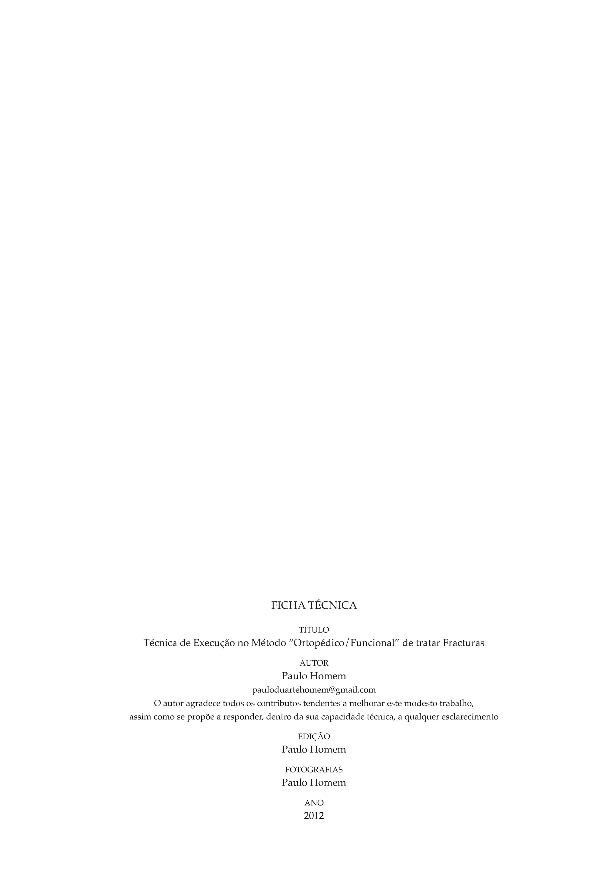 FICHA TÉCNICA

                                          TÍTULO
   Técnica de Execução no Método “Ortopédico/Funcional” de tratar Fracturas
                                          AUTOR
                                      Paulo Homem
                              pauloduartehomem@gmail.com
      O autor agradece todos os contributos tendentes a melhorar este modesto trabalho,
assim como se propõe a responder, dentro da sua capacidade técnica, a qualquer esclarecimento

                                          EDIÇÃO
                                      Paulo Homem
                                       Fotografias
                                      Paulo Homem
                                            ANO
                                           2012
 