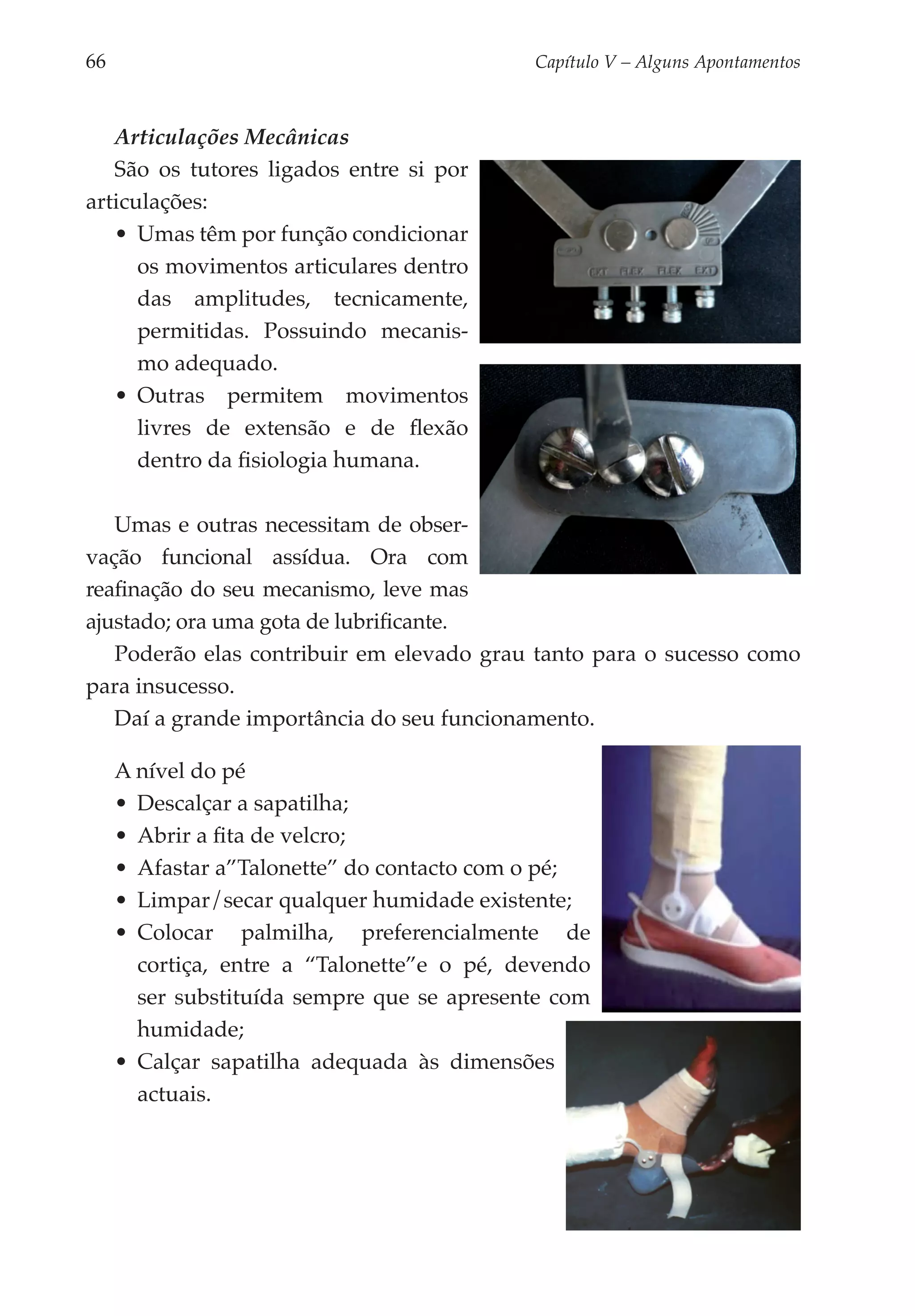 66	                                           Capítulo V – Alguns Apontamentos



   Articulações Mecânicas
   São os tutores ligados entre si por
articulações:
   •	 Umas têm por função condicionar
      os movi­ entos articulares dentro
               m
      das amplitudes, tecnicamente,
      per­ i­ idas. Possuindo me­ a­ is­
          mt                      c n
      mo adequado.
   •	 Outras permitem movimentos
      livres de extensão e de flexão
      dentro da fisiologia humana.

   Umas e outras necessitam de obser­
vação funcional assídua. Ora com
reafinação do seu mecanismo, leve mas
ajustado; ora uma gota de lubrificante.
   Poderão elas contribuir em elevado grau tanto para o sucesso como
para insucesso.
   Daí a grande importância do seu funcionamento.

      A nível do pé
      •	 Descalçar a sapatilha;
      •	 Abrir a fita de velcro;
      •	 Afastar a”Talonette” do contacto com o pé;
      •	 Limpar/secar qualquer humidade existente;
      •	 Colocar palmilha, preferencialmente de
         cortiça, entre a “Talonette”e o pé, devendo
         ser substituída sempre que se apresente com
         humidade;
      •	 Calçar sapatilha adequada às dimensões
         actuais.
 