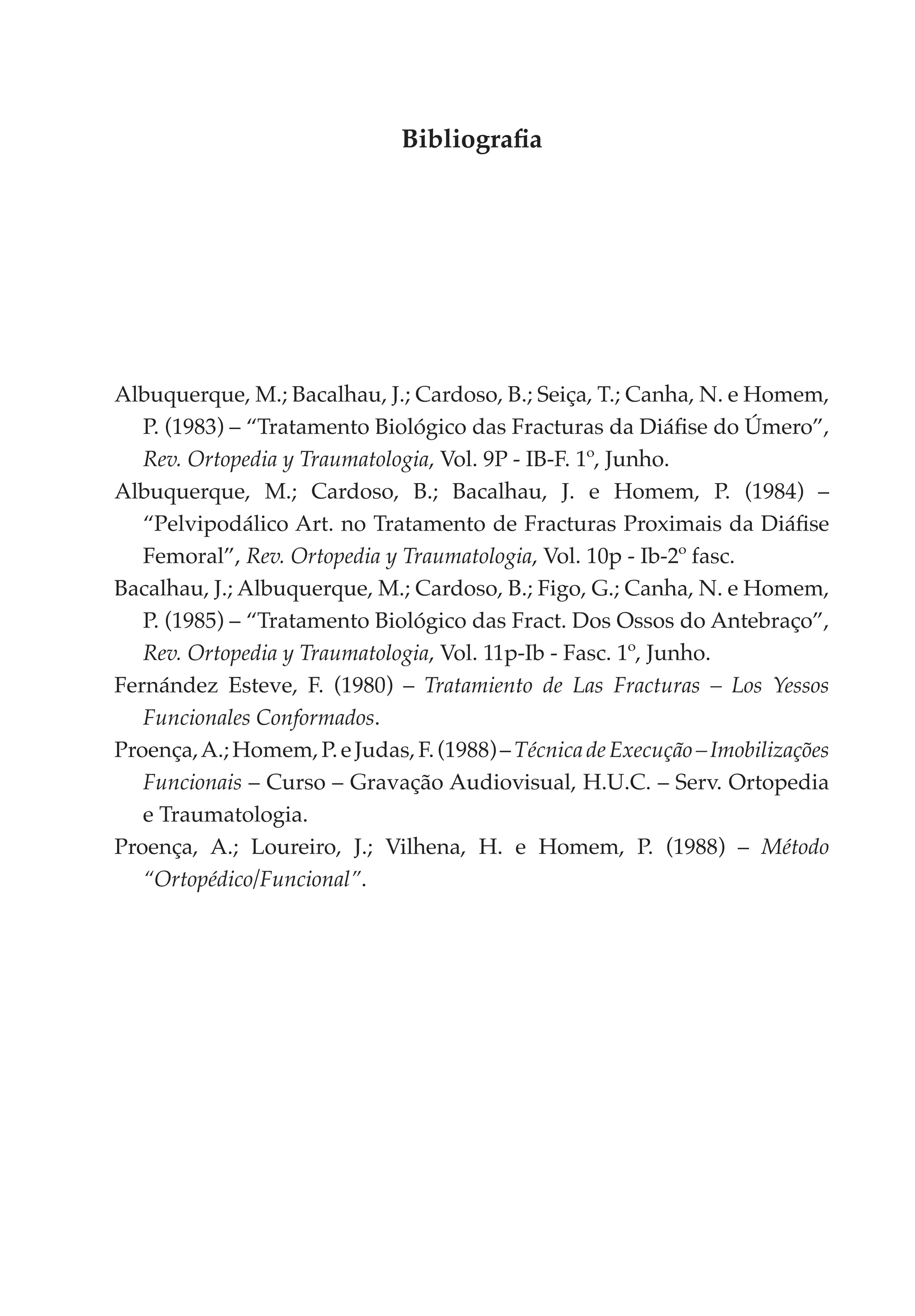 Bibliografia




Albuquerque, M.; Bacalhau, J.; Cardoso, B.; Seiça, T.; Canha, N. e Homem,
   P. (1983) – “Tratamento Biológico das Fracturas da Diáfise do Úmero”,
   Rev. Ortopedia y Traumatologia, Vol. 9P - IB-F. 1º, Junho.
Albuquerque, M.; Cardoso, B.; Bacalhau, J. e Homem, P. (1984) –
   “Pelvipodálico Art. no Tratamento de Fracturas Proximais da Diáfise
   Femoral”, Rev. Ortopedia y Traumatologia, Vol. 10p - Ib-2º fasc.
Bacalhau, J.; Albuquerque, M.; Cardoso, B.; Figo, G.; Canha, N. e Homem,
   P. (1985) – “Tratamento Biológico das Fract. Dos Ossos do Antebraço”,
   Rev. Ortopedia y Traumatologia, Vol. 11p-Ib - Fasc. 1º, Junho.
Fernández Esteve, F. (1980) – Tratamiento de Las Fracturas – Los Yessos
   Funcionales Conformados.
Proença, A.; Homem, P. e Judas, F. (1988) – Técnica de Execução – Imobilizações
   Funcionais – Curso – Gravação Audiovisual, H.U.C. – Serv. Ortopedia
   e Traumatologia.
Proença, A.; Loureiro, J.; Vilhena, H. e Homem, P. (1988) – Método
   “Ortopédico/Funcional”.
 