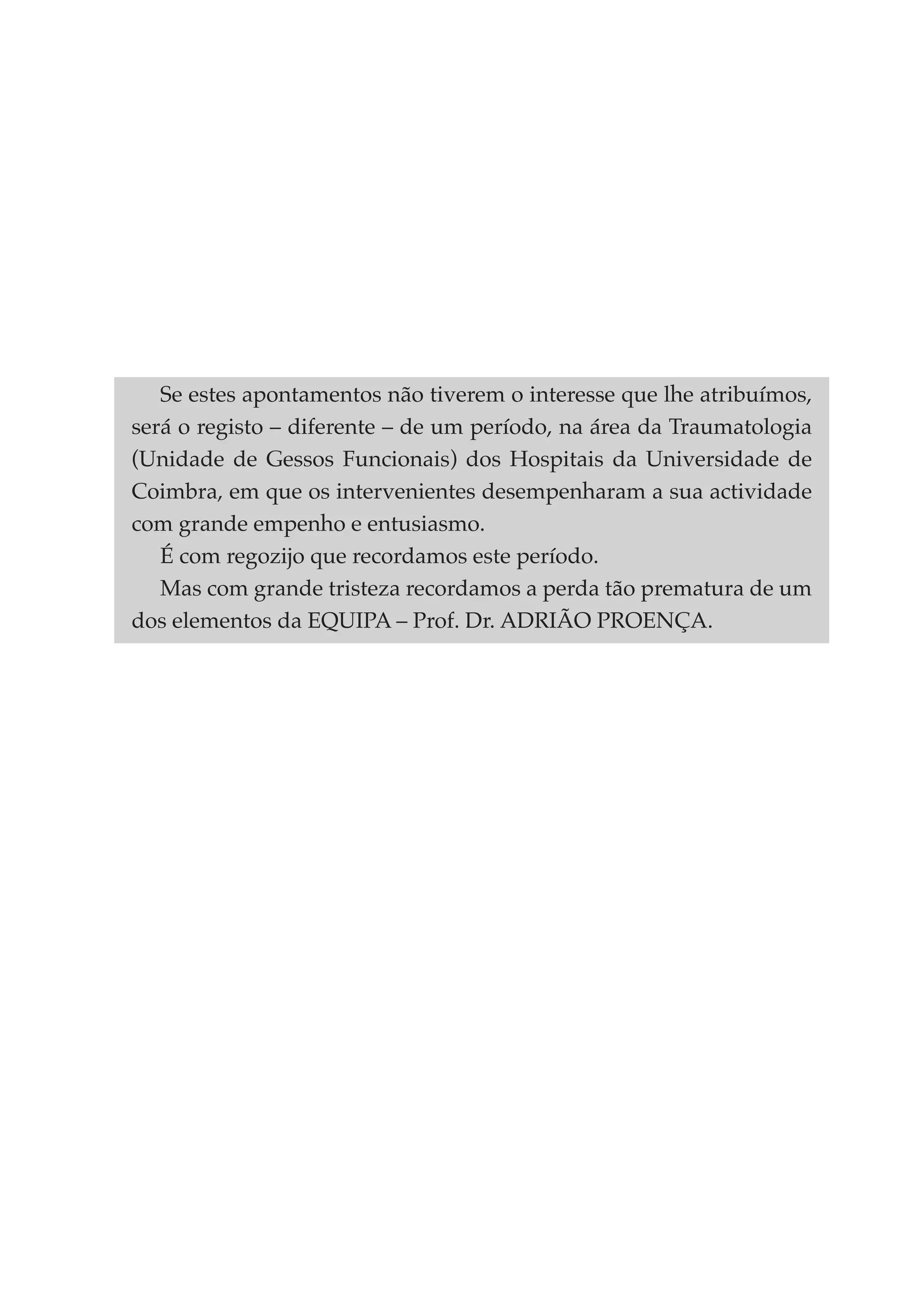 Se estes apontamentos não tiverem o interesse que lhe atribuímos,
será o registo – diferente – de um período, na área da Traumatologia
(Unidade de Gessos Funcionais) dos Hospitais da Universidade de
Coimbra, em que os intervenientes desempenharam a sua actividade
com grande empenho e entusiasmo.
   É com regozijo que recordamos este período.
   Mas com grande tristeza recordamos a perda tão prematura de um
dos elementos da EQUIPA – Prof. Dr. ADRIÃO PROENÇA.
 