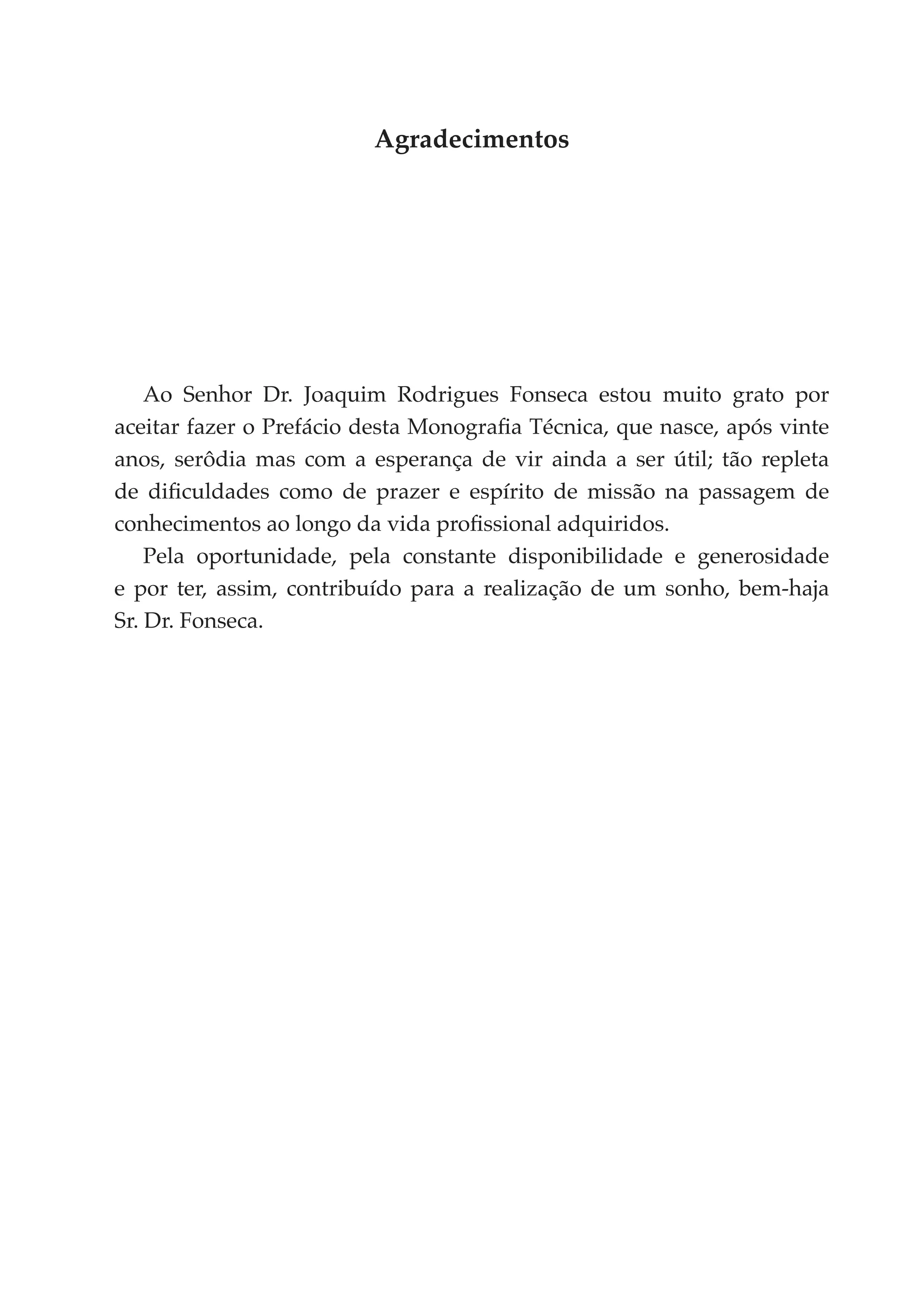 Agradecimentos




    Ao Senhor Dr. Joaquim Rodrigues Fonseca estou muito grato por
aceitar fazer o Prefácio desta Monografia Técnica, que nasce, após vinte
anos, serôdia mas com a esperança de vir ainda a ser útil; tão repleta
de dificuldades como de prazer e espírito de missão na passagem de
conhecimentos ao longo da vida profissional adquiridos.
    Pela oportunidade, pela constante disponibilidade e generosidade
e por ter, assim, contribuído para a realização de um sonho, bem-haja
Sr. Dr. Fonseca.
 