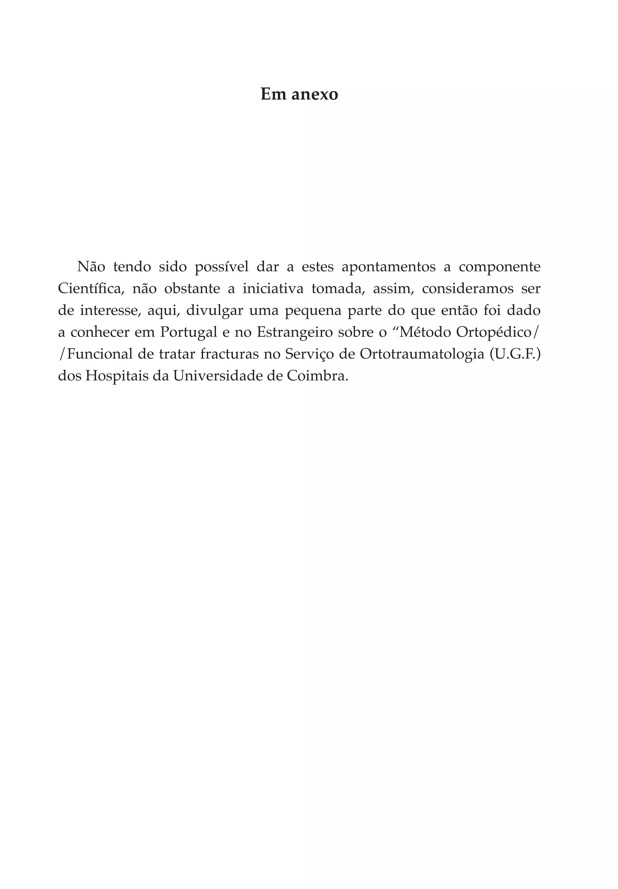 Em anexo




   Não tendo sido possível dar a estes apontamentos a componente
Científica, não obstante a iniciativa tomada, assim, consideramos ser
de interesse, aqui, divulgar uma pequena parte do que então foi dado
a conhecer em Portugal e no Estrangeiro sobre o “Método Ortopédico/
/Funcional de tratar fracturas no Serviço de Ortotraumatologia (U.G.F.)
dos Hospitais da Universidade de Coimbra.
 