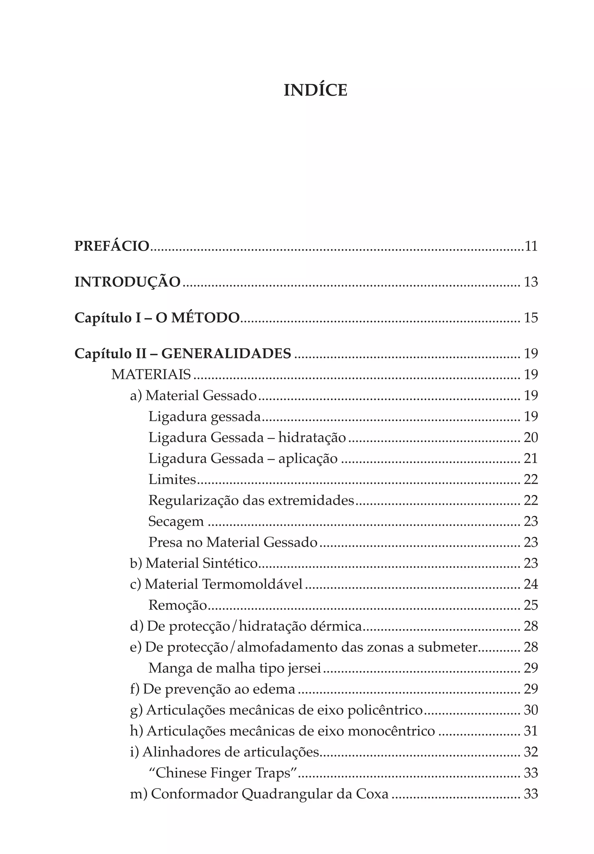 INDÍCE




PREFÁCIO........................................................................................................11
        .

INTRODUÇÃO............................................................................................... 13

Capítulo I – O MÉTODO.............................................................................. 15
                     .

Capítulo II – GENERALIDADES................................................................ 19
     MATERIAIS............................................................................................ 19
        a) Material Gessado.......................................................................... 19
            Ligadura gessada. ....................................................................... 19
                                       .
            Ligadura Gessada – hidratação................................................. 20
            Ligadura Gessada – aplicação................................................... 21
            Limites. ......................................................................................... 22
                   .
            Regularização das extremidades............................................... 22
            Secagem........................................................................................ 23
            Presa no Material Gessado......................................................... 23
        b) Material Sintético......................................................................... 23
                                     .
        c) Material Termomoldável............................................................. 24
            Remoção. ...................................................................................... 25
                       .
        d) De protecção/hidratação dérmica............................................ 28
                                                                  .
        e) De protecção/almofadamento das zonas a submeter............ 28
            Manga de malha tipo jersei........................................................ 29
        f) De prevenção ao edema............................................................... 29
        g) Articulações mecânicas de eixo policêntrico............................ 30
        h) Articulações mecânicas de eixo monocêntrico........................ 31
        i) Alinhadores de articulações........................................................ 32
                                                      .
            “Chinese Finger Traps”.............................................................. 33
        m) Conformador Quadrangular da Coxa..................................... 33
 