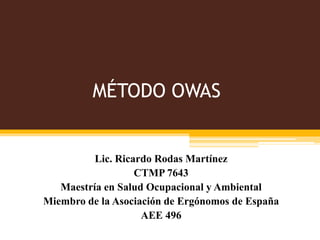 MÉTODO OWAS
Lic. Ricardo Rodas Martínez
CTMP 7643
Maestría en Salud Ocupacional y Ambiental
Miembro de la Asociación de Ergónomos de España
AEE 496
 