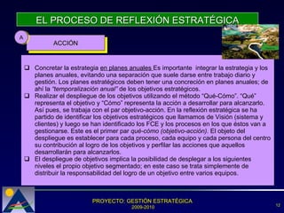 EL PROCESO DE REFLEXIÓN ESTRATÉGICA ACCIÓN A Concretar la estrategia  en planes anuales  Es importante  integrar la estrategia y los planes anuales, evitando una separación que suele darse entre trabajo diario y gestión. Los planes estratégicos deben tener una concreción en planes anuales; de ahí la  “temporalización anual”  de los objetivos estratégicos.  Realizar el despliegue de los objetivos utilizando el método “Qué-Cómo”. “Qué” representa el objetivo y “Cómo” representa la acción a desarrollar para alcanzarlo. Así pues, se trabaja con el par objetivo-acción. En la reflexión estratégica se ha partido de identificar los objetivos estratégicos que llamamos de Visión (sistema y clientes) y luego se han identificado los FCE y los procesos en los que éstos van a gestionarse. Este es el primer par  qué-cómo (objetivo-acción).  El objeto del despliegue es establecer para cada proceso, cada equipo y cada persona del centro su contribución al logro de los objetivos y perfilar las acciones que aquellos desarrollarán para alcanzarlos.  El despliegue de objetivos implica la posibilidad de desplegar a los siguientes niveles el propio objetivo segmentado; en este caso se trata simplemente de distribuir la responsabilidad del logro de un objetivo entre varios equipos.  