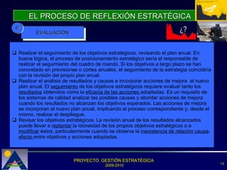 EL PROCESO DE REFLEXIÓN ESTRATÉGICA ¿? EVALUACIÓN E Realizar el seguimiento de los objetivos estratégicos, revisando el plan anual. En buena lógica, el proceso de posicionamiento estratégico sería el responsable de realizar el seguimiento del cuadro de mando. Si los objetivos a largo plazo se han concretado en previsiones o cortes anuales, el seguimiento de la estrategia coincidiría con la revisión del propio plan anual. Realizar el análisis de resultados y causas e incorporar acciones de mejora  al nuevo plan anual. El  seguimiento  de los objetivos estratégicos requiere evaluar tanto los  resultados  obtenidos como la  eficacia de las acciones  adoptadas. Es un requisito de los sistemas de calidad analizar las posibles causas y abordar acciones de mejora cuando los resultados no alcanzan los objetivos esperados. Las acciones de mejora se incorporan al nuevo plan anual, implicando al proceso correspondiente y, desde el mismo, realizar el despliegue. Revisar los objetivos estratégicos. La revisión anual de los resultados alcanzados puede llevar a  replantar  la idoneidad de los propios objetivos estratégicos o a  modificar  éstos, particularmente cuando se observa la  inexistencia de relación causa-efecto  entre objetivos y acciones adoptadas.  