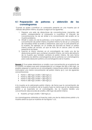 4.1 Preparación de patrones y obtención de los
cromatogramas
Cuando se quiere cuantificar un compuesto presente en una muestra por el
método del patrón interno, los pasos a seguir son los siguientes:
1. Preparar una serie de disoluciones de concentraciones crecientes, del
patrón correspondiente al compuesto a cuantificar. El intervalo de
concentraciones ha de ser similar a la concentración del analito en la
muestra problema.
2. Añadir a cada uno de los patrones y a la muestra una misma cantidad o
concentración de patrón interno. El patrón interno ha de ser un compuesto
de naturaleza similar al analito a determinar, pero que no esté presente en
la muestra. Por ejemplo, en un análisis de azúcares en fresas un patrón
interno podría ser lactosa, ya que se trata de un azúcar, pero no está
presente en las fresas.
3. Inyectar el mismo volumen en el cromatógrafo de cada una de las
disoluciones patrón que contienen el patrón interno, así como del extracto
de la muestra que también contiene el patrón interno. De esta forma
tendremos los distintos cromatogramas de los patrones (un cromatograma
para cada disolución patrón) y el cromatograma de la muestra.
Ejemplo 1: Si se quiere determinar un analito cuya concentración en el extracto de
la muestra, se espera que esté comprendida en un margen de 350 a 550 mg/L, se
podrían preparar e inyectar en el cromatógrafo 4 disoluciones patrón que además
contuvieran una misma concentración de patrón interno (p.i.), con las siguientes
concentraciones:
• Patrón 1: 300 mg/L analito + 350 mg/L p.i.
• Patrón 2: 400 mg/L analito + 350 mg/L p.i.
• Patrón 3: 500 mg/L analito + 350 mg/L p.i.
• Patrón 4: 600 mg/L analito + 350 mg/L p.i.
A la muestra se le adicionaría patrón interno, de forma que la concentración de
patrón interno en el extracto de la muestra fuera la misma que en las disoluciones
patrón y se inyectaría en el cromatógrafo. Así, la muestra tendría una
concentración desconocida de analito y 350 mg/L de patrón interno:
• Muestra: ¿? mg/L analito + 350 mg/L p.i.
Los cromatogramas obtenidos al inyectar cada una de las disoluciones patrón y la
muestra serían los que se muestran en las Figuras 1 a 5.
 