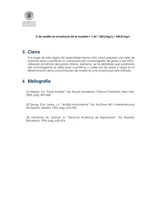 C de analito en el extracto de la muestra = 1,56 * 350 (mg/L) = 544,8 mg/L
5 Cierre
A lo largo de este objeto de aprendizaje hemos visto cómo preparar una serie de
patrones para cuantificar un compuesto por cromatografía de gases o por HPLC,
utilizando el método del patrón interno. Asimismo, se ha detallado qué parámetro
del cromatograma se utiliza para cuantificar y cuáles son los pasos a seguir en la
determinación de la concentración de analito en una muestra por este método.
6 Bibliografía
[1] Nielsen, S.S: “Food Analysis”, Ed. Kluwer Academic / Plenum Publishers, New York,
2003, pág. 437–460.
[2] Skoog, D.A.; Leary, J.J: “Análisis Instrumental”, Ed. McGraw Hill / Interamericana
de España, Madrid, 1994, pág. 674–703.
[3] Valcárcel, M.; Gómez, A: “Técnicas Analíticas de Separación”, Ed. Reverté,
Barcelona, 1994, pág. 655–676.
 