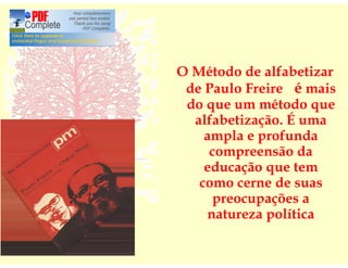 O Método de alfabetizar
 de Paulo Freire é mais
 do que um método que
  alfabetização. É uma
    ampla e profunda
     compreensão da
    educação que tem
   como cerne de suas
      preocupações a
    natureza política
 