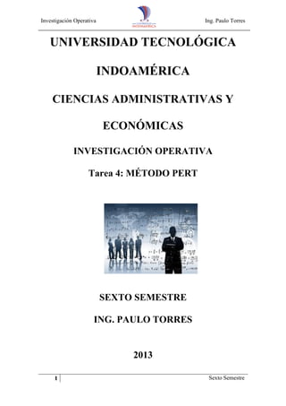 Investigación Operativa Ing. Paulo Torres
1 Sexto Semestre
UNIVERSIDAD TECNOLÓGICA
INDOAMÉRICA
CIENCIAS ADMINISTRATIVAS Y
ECONÓMICAS
INVESTIGACIÓN OPERATIVA
Tarea 4: MÉTODO PERT
SEXTO SEMESTRE
ING. PAULO TORRES
2013
 