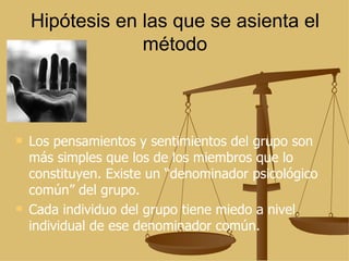 Hipótesis en las que se asienta el método Los pensamientos y sentimientos del grupo son más simples que los de los miembros que lo constituyen. Existe un “denominador psicológico común” del grupo. Cada individuo del grupo tiene miedo a nivel individual de ese denominador común. 