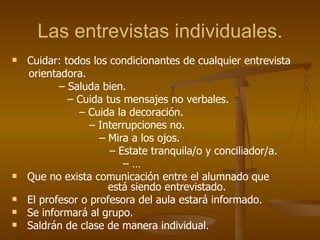Las entrevistas individuales. Cuidar: todos los condicionantes de cualquier entrevista orientadora. –  Saluda bien.   –  Cuida tus mensajes no verbales. –  Cuida la decoración. –  Interrupciones no. –  Mira a los ojos. –  Estate tranquila/o y conciliador/a. – … Que no exista comunicación entre el alumnado que  está siendo entrevistado. El profesor o profesora del aula estará informado. Se informará al grupo. Saldrán de clase de manera individual. 
