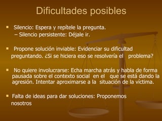 Dificultades posibles Silencio: Espera y repítele la pregunta. –  Silencio persistente: Déjale ir. Propone solución inviable: Evidenciar su dificultad  preguntando. ¿Si se hiciera eso se resolvería el  problema? No quiere involucrarse: Echa marcha atrás y habla de forma pausada sobre el contexto social  en el  que se está dando la agresión. Intentar aproximarse a la  situación de la víctima. Falta de ideas para dar soluciones: Proponemos nosotros 