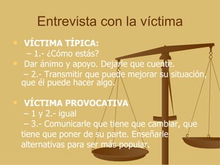 Entrevista con la víctima VÍCTIMA TÍPICA: –  1.- ¿Cómo estás? Dar ánimo y apoyo. Dejarle que cuente. –  2.- Transmitir que puede mejorar su situación, que él puede hacer algo. VÍCTIMA PROVOCATIVA –  1 y 2.- igual –  3.- Comunicarle que tiene que cambiar, que tiene que poner de su parte. Enseñarle alternativas para ser más popular. 