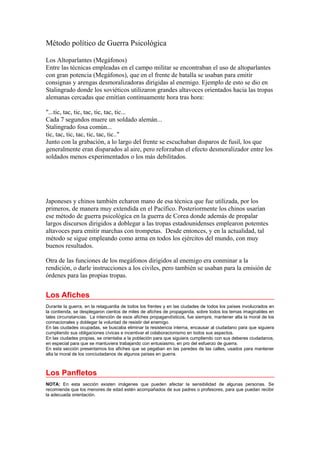 Método político de Guerra Psicológica
Los Altoparlantes (Megáfonos)
Entre las técnicas empleadas en el campo militar se encontraban el uso de altoparlantes
con gran potencia (Megáfonos), que en el frente de batalla se usaban para emitír
consignas y arengas desmoralizadoras dirigidas al enemigo. Ejemplo de esto se dio en
Stalingrado donde los soviéticos utilizaron grandes altavoces orientados hacia las tropas
alemanas cercadas que emitían continuamente hora tras hora:
"...tic, tac, tic, tac, tic, tac, tic...
Cada 7 segundos muere un soldado alemán...
Stalingrado fosa común...
tic, tac, tic, tac, tic, tac, tic.."
Junto con la grabación, a lo largo del frente se escuchaban disparos de fusil, los que
generalmente eran disparados al aire, pero reforzaban el efecto desmoralizador entre los
soldados menos experimentados o los más debilitados.
Japoneses y chinos también echaron mano de esa técnica que fue utilizada, por los
primeros, de manera muy extendida en el Pacífico. Posteriormente los chinos usarían
ese método de guerra psicológica en la guerra de Corea donde además de propalar
largos discursos dirigidos a doblegar a las tropas estadounidenses emplearon potemtes
altavoces para emitir marchas con trompetas. Desde entonces, y en la actualidad, tal
método se sigue empleando como arma en todos los ejércitos del mundo, con muy
buenos resultados.
Otra de las funciones de los megáfonos dirigidos al enemigo era conminar a la
rendición, o darle instrucciones a los civiles, pero también se usaban para la emisión de
órdenes para las propias tropas.
Los Afiches
Durante la guerra, en la retaguardia de todos los frentes y en las ciudades de todos los países involucrados en
la contienda, se desplegaron cientos de miles de afiches de propaganda, sobre todos los temas imaginables en
tales circunstancias. La intención de esos afiches propagandísticos, fue siempre, mantener alta la moral de los
connacionales y doblegar la voluntad de resistir del enemigo.
En las ciudades ocupadas, se buscaba eliminar la resistencia interna, encausar al ciudadano para que siguiera
cumpliendo sus obligaciones cívicas e incentivar el colaboracionismo en todos sus aspectos.
En las ciudades propias, se orientaba a la población para que siguiera cumpliendo con sus deberes ciudadanos,
en especial para que se mantuviera trabajando con entusiasmo, en pro del esfuerzo de guerra.
En esta sección presentamos los afiches que se pegaban en las paredes de las calles, usados para mantener
alta la moral de los conciudadanos de algunos países en guerra.
Los Panfletos
NOTA: En esta sección existen imágenes que pueden afectar la sensibilidad de algunas personas. Se
recomienda que los menores de edad estén acompañados de sus padres o profesores, para que puedan recibir
la adecuada orientación.
 