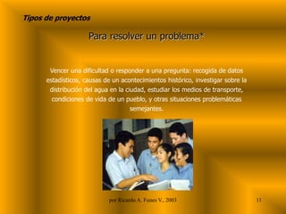 Tipos de proyectos
Para resolver un problema*
Vencer una dificultad o responder a una pregunta: recogida de datos
estadísticos, causas de un acontecimientos histórico, investigar sobre la
distribución del agua en la ciudad, estudiar los medios de transporte,
condiciones de vida de un pueblo, y otras situaciones problemáticas
semejantes.
11
por Ricardo A. Funes V., 2003
 