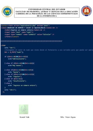 UNIVERSIDAD CENTRAL DEL ECUADOR
FACULTAD DE FILOSOFIA, LETRAS Y CIENCIAS DE LA EDUCACIÓN
CARRERA DE LA PEDAGOGÍA DE LAS CIENCIAS EXPERIMENTALES
DE LA INFORMÁTICA
<center><form action="equivalencia.php" method="post">
<label>INGRESAR UN NÚMERO Y SACAR LA EQUIVALENCIA</label><br />
<label>Ingrese un número entero</label><br />
<input type="text" name="num1"/>
<input type="submit" name="submit1" value="Calcular" />
</form></center>
////////////////////////////////////////////////////////////////////
<?PHP
echo "<br>";
//Asingamos el valor de num1 que viene desde el formulario a una variable para que pueda ser opera
$n1 = $_POST["num1"];
if (($n1<=20)&&($n1==19)){
echo"Sobresaliente";
} else if (($n1<=18)&&($n1>=16)){
echo"Muy buena";
} else if(($n1<=15)&&($n1>=14)){
echo "buena";
} else if (($n1<=13)&&($n1>=12)){
echo "regular";
} else if ($n1<=11){
echo "Insuficiente";
} else {
echo "Ingrese un número entero";
}
echo "<br/>";
?>
Keneth Valle MSc. Víctor Zapata
 