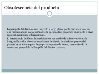 Obsolescencia del producto



 La pampilla del diseño es un proyecto a largo plazo, por lo que se estima, en
 una primera etapa la ejecución de ella para los tres próximos años tanto a nivel
 regional, nacional e internacional…
 El intercambio de ideas, la participación por medio de la intervención y la
 integración de los diversos estudiantes de diseño de distintos puntos del
 planeta es una meta que a largo plazo se pretende lograr, manteniendo la
 estructura general de la Pampilla del diseño… (extracto)
 
