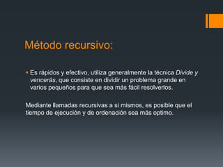 Método recursivo: 
 Es rápidos y efectivo, utiliza generalmente la técnica Divide y 
vencerás, que consiste en dividir un problema grande en 
varios pequeños para que sea más fácil resolverlos. 
Mediante llamadas recursivas a si mismos, es posible que el 
tiempo de ejecución y de ordenación sea más optimo. 
 