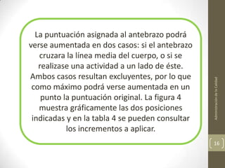 La puntuación asignada al antebrazo podrá
verse aumentada en dos casos: si el antebrazo
   cruzara la línea media del cuerpo, o si se
   realizase una actividad a un lado de éste.
Ambos casos resultan excluyentes, por lo que




                                                 Administración de la Calidad
 como máximo podrá verse aumentada en un
    punto la puntuación original. La figura 4
   muestra gráficamente las dos posiciones
 indicadas y en la tabla 4 se pueden consultar
           los incrementos a aplicar.
                                                 16
 