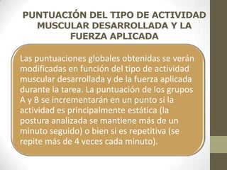 PUNTUACIÓN DEL TIPO DE ACTIVIDAD
  MUSCULAR DESARROLLADA Y LA
        FUERZA APLICADA

Las puntuaciones globales obtenidas se verán
modificadas en función del tipo de actividad
muscular desarrollada y de la fuerza aplicada
durante la tarea. La puntuación de los grupos
A y B se incrementarán en un punto si la
actividad es principalmente estática (la
postura analizada se mantiene más de un
minuto seguido) o bien si es repetitiva (se
repite más de 4 veces cada minuto).
 