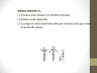 Indique además si...
( ) El brazo está rotado o el hombro elevado.
( ) El brazo está abducido.
( ) La carga no está soportada sólo por el brazo sino que existe
   un punto de apoyo.
 